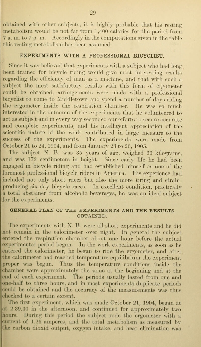 obtained with other subjects, it is highly probable that his resting metabolism would be not far from 1,400 calories for the period from 7 a. m. to 7 p. m. Accordingly in the computations given in the table this resting metabolism has been assumed. EXPERIMENTS WITH A PROFESSIONAL BICYCLIST. Since it was believed that experiments with a subject who had long been trained for bicycle riding would give most interesting result- regarding the efficiency of man as a machine, and that with such a subject the most satisfactory results with this form of ergometer could be obtained, arrangements were made with a professional bicyclist to come to Middletown and spend a number of days riding the ergometer inside the respiration chamber. He was so much interested in the outcome of the experiments that he volunteered to act as subject and in every way seconded our efforts to secure accurate and complete experiments, and his intelligent appreciation of the scientific nature of the work contributed in large measure to the success of the experiments. The experiments were made from October 21 to 24, 1904, and from January 23 to 26, 1905. The subject X. B. was 35 years of age, weighed 66 kilograms, and was 172 centimeters in height. Since early life he had been engaged in bicycle riding and had established himself as one of the foremost professional bicycle riders in America. His experience had included not only short races but also the more tiring and strain- producing six-day bicycle races. In excellent condition, practically a total abstainer from alcoholic beverages, he was an ideal subject for the experiments. GENERAL PLAN OF THE EXPERIMENTS AND THE RESULTS OBTAINED. The experiments with X. B. were all short experiments and he did not remain in the calorimeter over night. In general the subject entered the respiration chamber about one hour before the actual experimental period began. In the work experiments, as soon as he entered the calorimeter, he began to ride the ergometer, and alter the calorimeter had readied temperature equilibrium the experiment proper was begun. Thus the temperature conditions inside the chamber were approximately the same at the beginning and at the Slid of each experiment. The periods usually lasted from one and one-half to three hours, and inmost experiments duplicate periods could he obtained and the accuracy of the measurements was thus cheeked to ;i certain extent. The first experiment, which was made October 21, 1904, began at at _'.:$!t.:;o in the afternoon, and continued lor approximately two hours. During this period the subject rode the ergometer with a current of 1.25 amperes, and the total metabolism as measured d\ the carbon dioxid output, oxygen intake, and heal elimination was