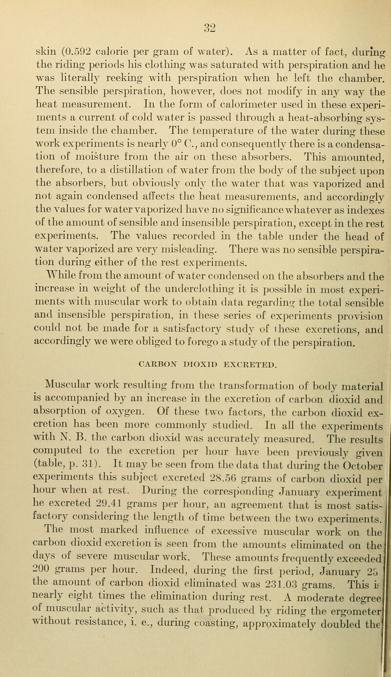 skin (0.592 calorie per gram of water). As a matter of fact, during the riding periods his clothing was saturated with perspiration and he was literally reeking with perspiration when he left the chamber. The sensible perspiration, however, does not modify in any way the heat measurement. In the form of calorimeter used in these experi- ments a current of cold water is passed through a heat-absorbing sys- tem inside the chamber. The temperature of the water during these work experiments is nearly 0° C, and consequently there is a condensa- tion of moisture from the air on these absorbers. This amounted, therefore, to a distillation of water from the body of the subject upon the absorbers, but obviously only the water that was vaporized and not again condensed affects the heat measurements, and accordingly the values for water vaporized have no significance whatever as indexes of the amount of sensible and insensible perspiration, except in the rest experiments. The values recorded in the table under the head of water vaporized are very misleading. There was no sensible perspira- tion during either of the rest experiments. While from the amount of water condensed on the absorbers and the increase in weight of the underclothing it is possible in most experi- ments with muscular work to obtain data regarding the total sensible and insensible perspiration, in these series of experiments provision could not be made for a satisfactory study of these excretions, and accordingly we were obliged to forego a study of the perspiration. CARBON DIOXID EXCRETED. Muscular work resulting from the transformation of body material is accompanied by an increase in the excretion of carbon dioxid and absorption of oxygen. Of these two factors, the carbon dioxid ex- cretion has been more commonly studied. In all the experiments with N. B. the carbon dioxid was accurately measured. The results computed to the excretion per hour have been previously given (table, p. 31). It may be seen from the data that during the October experiments this subject excreted 28.56 grams of carbon dioxid per hour when at rest. During the corresponding January experiment he excreted 29.41 grams per hour, an agreement that is most satis- factory considering the length of time between the two experiments. The most marked influence of excessive muscular work on the carbon dioxid excretion is seen from the amounts eliminated on the days of severe muscular work. These amounts frequently exceeded 200 grams per hour. Indeed, during the first period, January 23 the amount of carbon dioxid eliminated was 231.03 grams. This if nearly eight times the elimination during rest. A moderate degree of muscular activity, such as that produced by riding the ergometer without resistance, i. e., during coasting, approximately doubled the