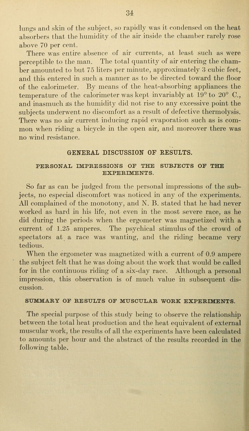 lungs and skin of the subject, so rapidly was it condensed on the heat absorbers that the humidity of the air inside the chamber rarely rose above 70 per cent. There was entire absence of air currents, at least such as were perceptible to the man. The total quantity of air entering the cham- ber amounted to but 75 liters per minute, approximately 3 cubic feet, and this entered in such a manner as to be directed toward the floor of the calorimeter. By means of the heat-absorbing appliances the temperature of the calorimeter was kept invariably at 19° to 20° C, and inasmuch as the humidity did not rise to any excessive point the subjects underwent no discomfort as a result of defective thermolysis. There was no air current inducing rapid evaporation such as is com- mon when riding a bicycle in the open air, and moreover there was no wind resistance. GENERAL DISCUSSION OF RESULTS. PERSONAL IMPRESSIONS OF THE SUBJECTS OF THE EXPERIMENTS. So far as can be judged from the personal impressions of the sub- jects, no especial discomfort was noticed in any of the experiments. All complained of the monotony, and N. B. stated that he had never worked as hard in his life, not even in the most severe race, as he did during the periods when the ergometer was magnetized with a current of 1.25 amperes. The psychical stimulus of the crowd of spectators at a race was wanting, and the riding became very tedious. When the ergometer was magnetized with a current of 0.9 ampere the subject felt that he was doing about the work that would be called for in the continuous riding of a six-day race. Although a personal impression, this observation is of much value in subsequent dis- cussion. SUMMARY OF RESULTS OF MUSCULAR WORK EXPERIMENTS. The special purpose of this study being to observe the relationship between the total heat production and the heat equivalent of external muscular work, the results of all the experiments have been calculated to amounts per hour and the abstract of the results recorded in the following table.