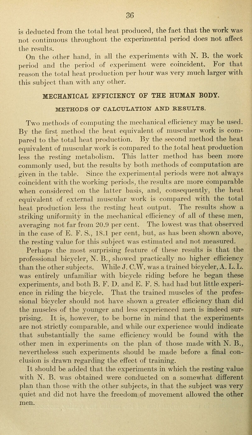 is deducted from the total heat produced, the fact that the work was not continuous throughout the experimental period does not affect the results. On the other hand, in all the experiments with N. B. the work period and the period of experiment were coincident. For that reason the total heat production per hour was very much larger with this subject than with any other. MECHANICAL EFFICIENCY OF THE HUMAN BODY. METHODS OF CALCULATION AND RESULTS. Two methods of computing the mechanical efficiency may be used. By the first method the heat equivalent of muscular work is com- pared to the total heat production. By the second method the heat equivalent of muscular work is compared to the total heat production less the resting metabolism. This latter method has been more commonly used, but the results by both methods of computation are given in the table. Since the experimental periods were not always coincident with the working periods, the results are more comparable when considered on the latter basis, and, consequently, the heat equivalent of external muscular work is compared with the total heat production less the resting heat output. The results show a striking uniformity in the mechanical efficiency of all of these men, averaging not far from 20.9 per cent. The lowest was that observed in the case of E. F. S., 18.1 per cent, but, as has been shown above, the resting value for this subject was estimated and not measured. Perhaps the most surprising feature of these results is that the professional bicycler, N. B., showed practically no higher efficiency than the other subjects. While J. C.W. was a trained bicycler, A. L. L. was entirely unfamiliar with bicycle riding before he began these experiments, and both B. F. D. and E. F. S. had had but little experi- ence in riding the bicycle. That the trained muscles of the profes- sional bicycler should not have shown a greater efficiency than did the muscles of the younger and less experienced men is indeed sur- prising. It is, however, to be borne in mind that the experiments are not strictly comparable, and while our experience would indicate that substantially the same efficiency would be found with the other men in experiments on the plan of those made with N. B., nevertheless such experiments should be made before a final con- clusion is drawn regarding the effect of training. It should be added that the experiments in which the resting value with N. B. was obtained were conducted on a somewhat different plan than those with the other subjects, in that the subject was very quiet and did not have the freedom of movement allowed the other men.