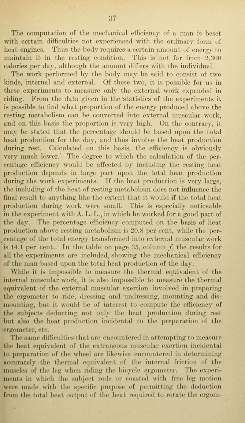 The computation of the mechanical efficiency of a man is beset with certain difficulties not experienced with the ordinary form of heat engines. Thus the body requires a certain amount of energy to maintain it in the resting condition. This is not far from 2,300 calories per day, although the amount differs with the individual. The work performed by the body may be said to consist of two kinds, internal and external. Of these two, it is possible for us in these experiments to measure only the external work expended in riding. From the data given in the statistics of the experiments it is possible to find what proportion of the energy produced above the resting metabolism can be converted into external muscular wTork, and on this basis the proportion is very high. On the contrary, it may be stated that the percentage should be based upon the total heat production for the day, and thus involve the heat production during rest. Calculated on this basis, the efficiency is obviously very much lower. The degree to which the calculation of the per- centage efficiency would be affected by including the resting heat production depends in large part upon the total heat production during the work experiments. If the heat production is very large, the including of the heat of resting metabolism does not influence the final result to anything like the extent that it would if the total heat production during work wrere small. This is especially noticeable in the experiment with A. L. L., in which he worked for a good part of the day. The percentage efficiency computed on the basis of heat production above resting metabolism is 20.8 per cent, while the per- cent age of the total energy transformed into external muscular work is 14.1 per cent.. In the table on page 35, column f, the results for all the experiments are included, showing the mechanical efficiency of the mail based upon the total heat production of the day. While it is impossible to measure the thermal equivalent of the internal muscular wrork, it is also impossible to measure the thermal equivalent of the external muscular exertion involved in preparing the ergometer to tide, dressing and undressing, mounting and dis- mounting, but it would he of interest to compute the efficiency of the subjects deducting not only the heat production during rest hut also the heat product ion incidental to the preparation of the ergometer, etc. The same difficulties thai are encountered in attempting to measure the heal equivalent of the extraneous muscular exertion Incidental to preparation of the wheel are likewise encountered in determining iratel) the thermal equivalent of the internal friction of the muscles of the leg when riding the bicycle ergometer. The experi- ments ill which the subject rode or coasted with dec leg motion were made with the specific purpose of permitting the deduction from the total heal outpul of the beat required to rotate the ergom-