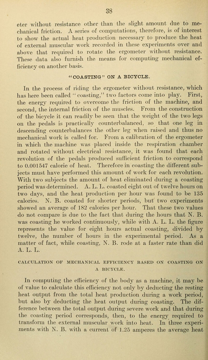 eter without resistance other than the slight amount due to me- chanical friction. A series of computations, therefore, is of interest to show the actual heat production necessary to produce the heat of external muscular work recorded in these experiments over and above that required to rotate the ergometer without resistance. These data also furnish the means for computing mechanical ef- ficiency on another basis. COASTING ON A BICYCLE. In the process of riding the ergometer without resistance, which has here been called coasting, two factors come into play. First, the energy required to overcome the friction of the machine, and second, the internal friction of the muscles. From the construction of the bicycle it can readily be seen that the weight of the two legs on the pedals is practically counterbalanced, so that one leg in descending counterbalances the other leg when raised and thus no mechanical work is called for. From a calibration of the ergometer in which the machine was placed inside the respiration chamber and rotated without electrical resistance, it was found that each revolution of the pedals produced sufficient friction to correspond to 0.001547 calorie of heat. Therefore in coasting the different sub- jects must have performed this amount of work for each revolution. With two subjects the amount of heat eliminated during a coasting period was determined. A. L. L. coasted eight out of twelve hours on two days, and the heat production per hour was found to be 135 calories. N. B. coasted for shorter periods, but two experiments showed an average of 182 calories per hour. That these two values do not compare is due to the fact that during the hours that N. B. was coasting he worked continuously, while with A. L. L. the figure represents the value for eight hours actual coasting, divided by twelve, the number of hours in the experimental period. As a matter of fact, while coasting, N. B. rode at a faster rate than did A. L. L. CALCULATION OF MECHANICAL EFFICIENCY BASED ON COASTING ON A BICYCLE. In computing the efficiency of the body as a machine, it may be of value to calculate this efficiency not only by deducting the resting heat output from the total heat production during a work period, but also by deducting the heat output during coasting. The dif- ference between the total output during severe work and that during the coasting period corresponds, then, to the energy required to transform the external muscular work into heat. In three experi- ments with N. B. with a current of 1.25 amperes the average heat