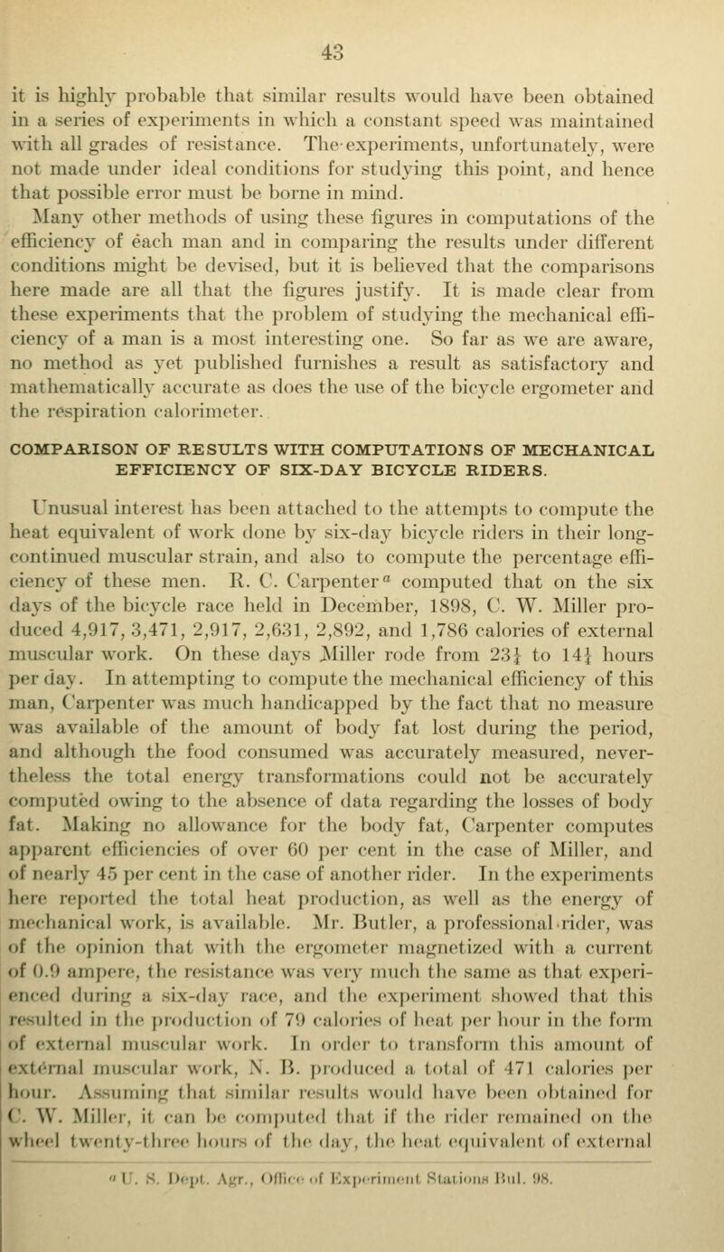 it is highly probable that similar results would have been obtained in a series of experiments in which a constant speed was maintained with all grades of resistance. The-experiments, unfortunately, were not made under ideal conditions for studying this point, and hence that possible error must be borne in mind. Many other methods of using these figures in computations of the efficiency of each man and in comparing the results under different conditions might be devised, but it is believed that the comparisons here made are all that the figures justify. It is made clear from these experiments that the problem of studying the mechanical effi- ciency of a man is a most interesting one. So far as we are aware, no method as yet published furnishes a result as satisfactory and mathematically accurate as does the use of the bicycle ergometer and the respiration calorimeter. COMPARISON OF RESULTS WITH COMPUTATIONS OF MECHANICAL EFFICIENCY OF SIX-DAY BICYCLE RIDERS. Unusual interest has been attached to the attempts to compute the heat equivalent of work done by six-day bicycle riders in their long- continued muscular strain, and also to compute the percentage effi- ciency of these men. R. C. Carpenter0 computed that on the six days of the bicycle race held in December, 1898, C. W. Miller pro- duced 4,917, 3,471, 2,917, 2,631, 2,892, and 1,786 calories of external muscular work. On these days Miller rode from 23} to 14} hours per day. In attempting to compute the mechanical efficiency of this man, Carpenter was much handicapped by the fact that no measure was available of the amount of body fat lost during the period, and although the food consumed was accurately measured, never- theless the total energy transformations could not be accurately computed owing to the absence of data regarding the losses of body fat. Making no allowance for the body fat, Carpenter computes apparent efficiencies of over 60 per cent in the case of Miller, and of nearly 45 per cent in the case of another rider. In the experiments here reported the total heat production, as well as the energy of mechanical work, is available. Mr. Butler, a professional -rider, was of the opinion thai with the ergometer magnetized with a current of 0.9 ampere, t he resist ance was very much t he same as that experi- enced during a six-day race, and the experiment showed that this resulted in the product ion of 7*.) calorics of heat per hour in the form of external muscular work. In order to transform this amount of mat muscular work, \. B. produced a total of 171 calories per hour. Assuming that .similar results would have been obtained for c. \V. Miller, it can he computed that if the rider remained on the wheel twenty-three hours of the day, the heal equivalent of external I . s im.j,, \.,r Officool Experiment Stations Bui. 98.