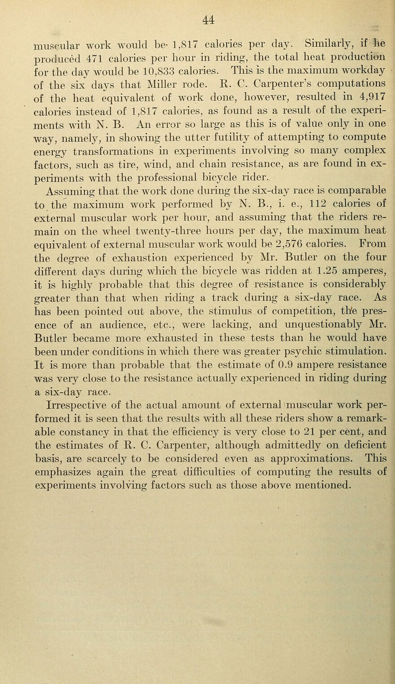 muscular work would be- 1,817 calories per day. Similarly, if lie produced 471 calories per hour in riding, the total heat production for the day would be 10,833 calories. This is the maximum workday of the six days that Miller rode. R. C. Carpenter's computations of the heat equivalent of work done, however, resulted in 4,917 calories instead of 1,817 calories, as found as a result of the experi- ments with N. B. An error so large as this is of value only in one way, namely, in showing the utter futility of attempting to compute energy transformations in experiments involving so many complex factors, such as tire, wind, and chain resistance, as are found in ex- periments with the professional bicycle rider.. Assuming that the work done during the six-day race is comparable to the maximum work performed by N. B., i. e., 112 calories of external muscular work per hour, and assuming that the riders re- main on the wheel twenty-three hours per day, the maximum heat equivalent of external muscular work would be 2,576 calories. From the degree of exhaustion experienced by Mr. Butler on the four different days during which the bicycle was ridden at 1.25 amperes, it is highly probable that this degree of resistance is considerably greater than that when riding a track during a six-day race. As has been pointed out above, the stimulus of competition, the pres- ence of an audience, etc., were lacking, and unquestionably Mr. Butler became more exhausted in these tests than he would have been under conditions in which there was greater psychic stimulation. It is more than probable that the estimate of 0.9 ampere resistance was very close to the resistance actually experienced in riding during a six-day race. Irrespective of the actual amount of external muscular work per- formed it is seen that the results with all these riders show a remark- able constancy in that the efficiency is very close to 21 per cent, and the estimates of R. C. Carpenter, although admittedly on deficient basis, are scarcely to be considered even as approximations. This emphasizes again the great difficulties of computing the results of experiments involving factors such as those above mentioned.