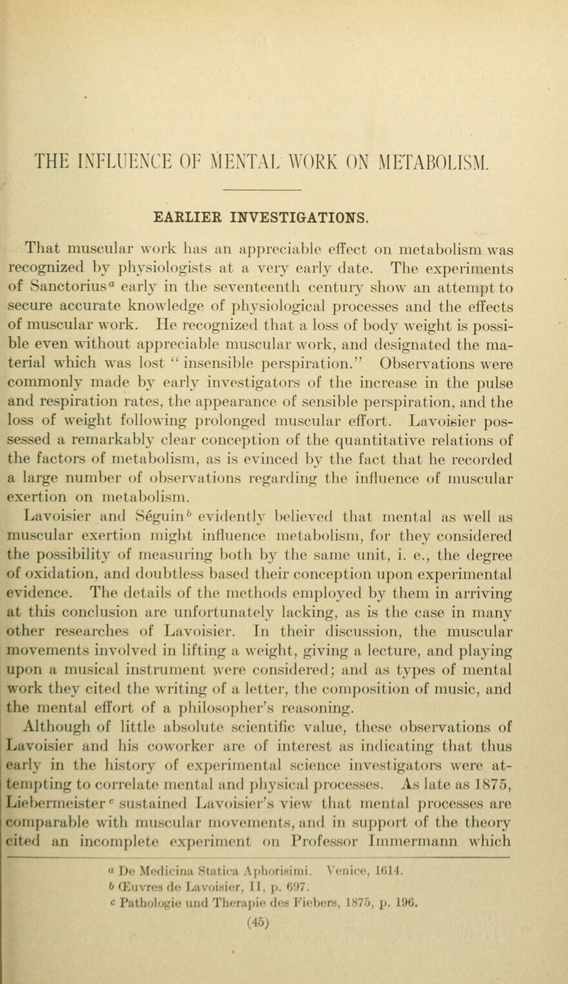 THE INFLUENCE OF MENTAL WORK ON METABOLISM. EARLIER INVESTIGATIONS. That muscular work has an appreciable effect on metabolism was recognized by physiologists at a very early date. The experiments of Sanctorius0 early in the seventeenth century show an attempt to secure accurate knowledge of physiological processes and the effects of muscular work. He recognized that a loss of body weight is possi- ble even without appreciable muscular work, and designated the ma- terial which was lost  insensible perspiration. Observations were commonly made by early investigators of the increase in the pulse and respiration rates, the appearance of sensible perspiration, and the loss of weight following prolonged muscular effort. Lavoisier pos- sessed a remarkably clear conception of the quantitative relations of the factors of metabolism, as is evinced by the fact that he recorded a large number of observations regarding the influence of muscular exertion on metabolism. Lavoisier and Seguinb evidently believed that mental as well as muscular exertion might influence metabolism, for they considered the possibility of measuring both by the same unit, i. e., the degree of oxidation, and doubtless based their conception upon experimental evidence. The details of the methods employed by them in arriving ai this conclusion are unfortunately lacking, as is the case in many other researches of Lavoisier. In their discussion, the muscular movements involved in lifting a weight, giving a lecture, and playing upon a musical instrument were considered; and as types of mental work they cited the writing of a letter, the composition of music, and the mental effort of a philosopher's reasoning. Although of little absolute scientific value, these observations of Lavoisier and his coworker are of interest as indicating that thus eaii\ in the history of experimental science investigators were at- tempting to correlate mental and physical processes. As late as 1 s7r>. Liebermeisterc sustained Lavoisier's vie\* that mental processes are comparable with muscular movement.-, ami in support of the theory cited an incomplete experiment on Professor [mmermann which  De liedicina Btatica Aphorisimi. v enice, L614. 6 m.ii . re de Lb \ oi net ll p. 697. • Pathologic und Therapie da Fiebere, L875, p. L96. I i-v