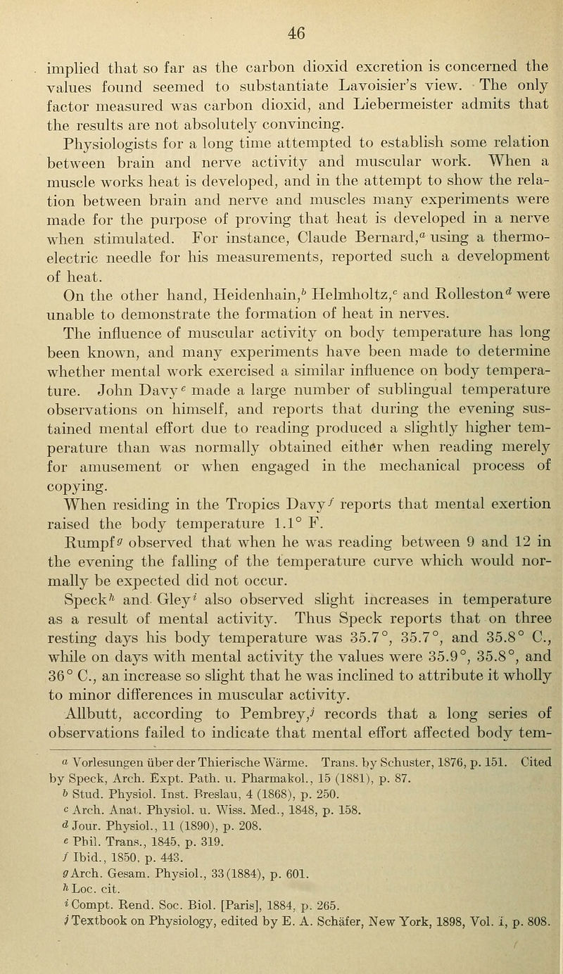 implied that so far as the carbon dioxid excretion is concerned the values found seemed to substantiate Lavoisier's view. The only factor measured was carbon dioxid, and Liebermeister admits that the results are not absolutely convincing. Physiologists for a long time attempted to establish some relation between brain and nerve activity and muscular work. When a muscle works heat is developed, and in the attempt to show the rela- tion between brain and nerve and muscles many experiments were made for the purpose of proving that heat is developed in a nerve when stimulated. For instance, Claude Bernard, using a thermo- electric needle for his measurements, reported such a development of heat. On the other hand, Heidenhain,6 Helmholtz,c and Rollestond were unable to demonstrate the formation of heat in nerves. The influence of muscular activity on body temperature has long been known, and many experiments have been made to determine whether mental work exercised a similar influence on body tempera- ture. John Davye made a large number of sublingual temperature observations on himself, and reports that during the evening sus- tained mental effort due to reading produced a slightly higher tem- perature than was normally obtained either when reading merely for amusement or when engaged in the mechanical process of copying. When residing in the Tropics Davy-* reports that mental exertion raised the body temperature 1.1° F. Rumpfs' observed that when he was reading between 9 and 12 in the evening the falling of the temperature curve which would nor- mally be expected did not occur. Speckh and Gley* also observed slight increases in temperature as a result of mental activity. Thus Speck reports that on three resting days his body temperature was 35.7°, 35.7°, and 35.8° C, while on days with mental activity the values were 35.9°, 35.8°, and 36° C, an increase so slight that he was inclined to attribute it wholly to minor differences in muscular activity. Allbutt, according to Pembrey/ records that a long series of observations failed to indicate that mental effort affected body tem- o Vorlesungen iiber der Thierische Warme. Trans, by Schuster, 1876, p. 151. Cited by Speck, Arch. Expt. Path. u. Pharmakol., 15 (1881), p. 87. b Stud. Physiol. Inst. Breslau, 4 (1868), p. 250. c Arch. Anat. Physiol, u. Wiss. Med., 1848, p. 158. d Jour. Physiol., 11 (1890), p. 208. « Phil. Trans., 1845, p. 319. /Ibid., 1850, p. 443. <7Arch. Gesam. Physiol., 33(1884), p. 601. ^Loc. cit. *Compt. Rend. Soc. Biol. [Paris], 1884, p. 265. 3 Textbook on Physiology, edited by E. A. Schafer, New York, 1898, Vol. I, p. 808.