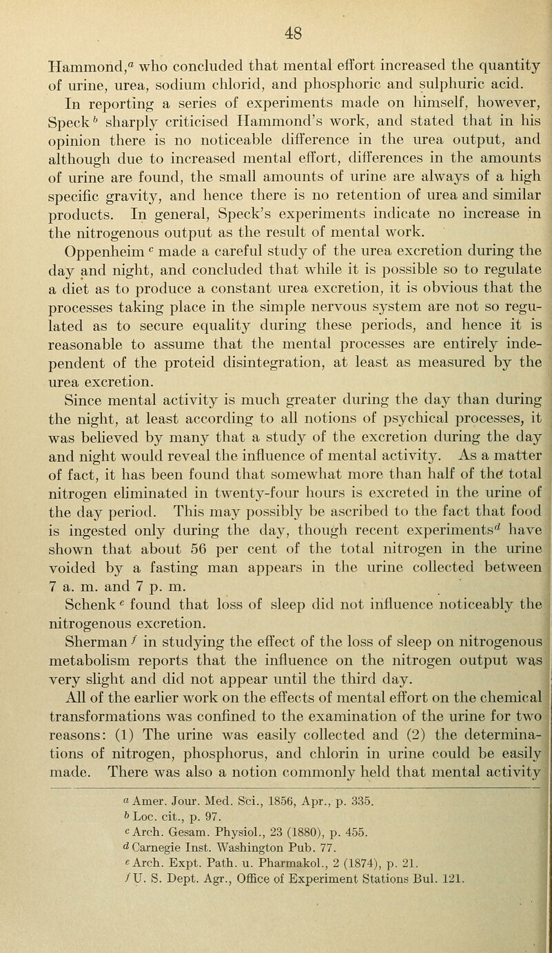 Hammond,0 who concluded that mental effort increased the quantity of urine, urea, sodium chlorid, and phosphoric and sulphuric acid. In reporting a series of experiments made on himself, however, Speck6 sharply criticised Hammond's work, and stated that in his opinion there is no noticeable difference in the urea output, and although due to increased mental effort, differences in the amounts of urine are found, the small amounts of urine are always of a high specific gravity, and hence there is no retention of urea and similar products. In general, Speck's experiments indicate no increase in the nitrogenous output as the result of mental work. Oppenheimc made a careful study of the urea excretion during the day and night, and concluded that while it is possible so to regulate a diet as to produce a constant urea excretion, it is obvious that the processes taking place in the simple nervous system are not so regu- lated as to secure equality during these periods, and hence it is reasonable to assume that the mental processes are entirely inde- pendent of the proteid disintegration, at least as measured by the urea excretion. Since mental activity is much greater during the day than during the night, at least according to all notions of psychical processes, it was believed by many that a study of the excretion during the day and night would reveal the influence of mental activity. As a matter of fact, it has been found that somewhat more than half of the total nitrogen eliminated in twenty-four hours is excreted in the urine of the day period. This may possibly be ascribed to the fact that food is ingested only during the day, though recent experiments^ have shown that about 56 per cent of the total nitrogen in the urine voided by a fasting man appears in the urine collected between 7 a. m. and 7 p. m. Schenke found that loss of sleep did not influence noticeably the nitrogenous excretion. Sherman f in studying the effect of the loss of sleep on nitrogenous metabolism reports that the influence on the nitrogen output was very slight and did not appear until the third day. All of the earlier work on the effects of mental effort on the chemical transformations was confined to the examination of the urine for two reasons: (1) The urine was easily collected and (2) the determina- tions of nitrogen, phosphorus, and chlorin in urine could be easily made. There was also a notion commonly held that mental activity »Amer. Jour. Med. S'ci., 1856, Apr., p. 335. &Loc. cit., p. 97. cArch. Gesam. Physiol., 23 (1880), p. 455. dCarnegie Inst. Washington Pub. 77. eArch. Expt. Path. u. Pharmakol., 2 (1874), p. 21. /U. S. Dept. Agr., Office of Experiment Stations Bui. 121.