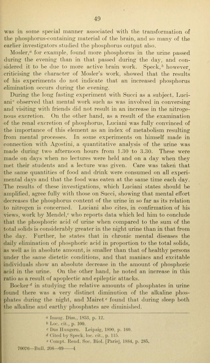 was in some special manner associated with the transformation of the phosphorus-containing material of the brain, and so many of the earlier investigators studied the phosphorus output also. B£oslef,° for example, found more phosphorus in the urine passed during the evening than in that passed during the day, and con- sidered it to be due to more active brain work. Speck,6 however criticising the character of Mosler's work, showed that the results of his experiments do not indicate that an increased phosphorus elimination occurs during the evening. During the long fasting experiment with Succi as a subject, Luci- ani' observed that mental work such as was involved in conversing and visiting with friends did not result in an increase in the nitroge- nous excretion. On the other hand, as a result of the examination of the renal excretion of phosphorus, Luciani was fully convinced of the importance of this element as an index of metabolism resulting from mental processes. In some experiments on himself made in connection with Agostini, a quantitative analysis of the urine was made during two afternoon hours from 1.30 to 3.30. These were made on days when no lectures were held and on a day when they met their students and a lecture was given. Care was taken that the same quantities of food and drink were consumed on all experi- mental days and that the food was eaten at the same time each day. The results of these investigations, which Luciani states should be amplified, agree fully with those on Succi, showing that mental effort decreases the phosphorus content of the urine in so far as its relation to nitrogen is concerned. Luciani also cites, in confirmation of his view-, work by Mendel,' who reports data wrhich led him to conclude thai the phosphoric acid of urine when compared to the sum of the total solids is considerably greater in the night urine than in that from the day. Further, he slates that in chronic mental diseases the daily elimination of phosphoric acid in proportion to the total solids, as well as in absolute amount, is -mailer than that of healthy persons under the same dietetic conditions, and that maniacs and excitable individuals show an absolute decrease in the amount of phosphoric acid in the urine. On the other hand, he noted an increase in this ratio as a result of apoplectic and epileptic attacks. Bockerd in studying the relative amounts of phosphates in urine found there was a very distinct diminution of the alkaline phos- phates during the night, and Mairet' found that during sleep both the alkaline and earthy phosphates are diminished.  [naug 3, p. 12. 6 Loc, -ic, p. LOO. ■ Dai Eungern. Leipzig, L890, p. L60. & cited by speck, loc. cit., p. IL5. • I ompt. Rend. Soc. Biol. [Parol, L884, p. 285, 70076 Bull. ZOfi 09 -4