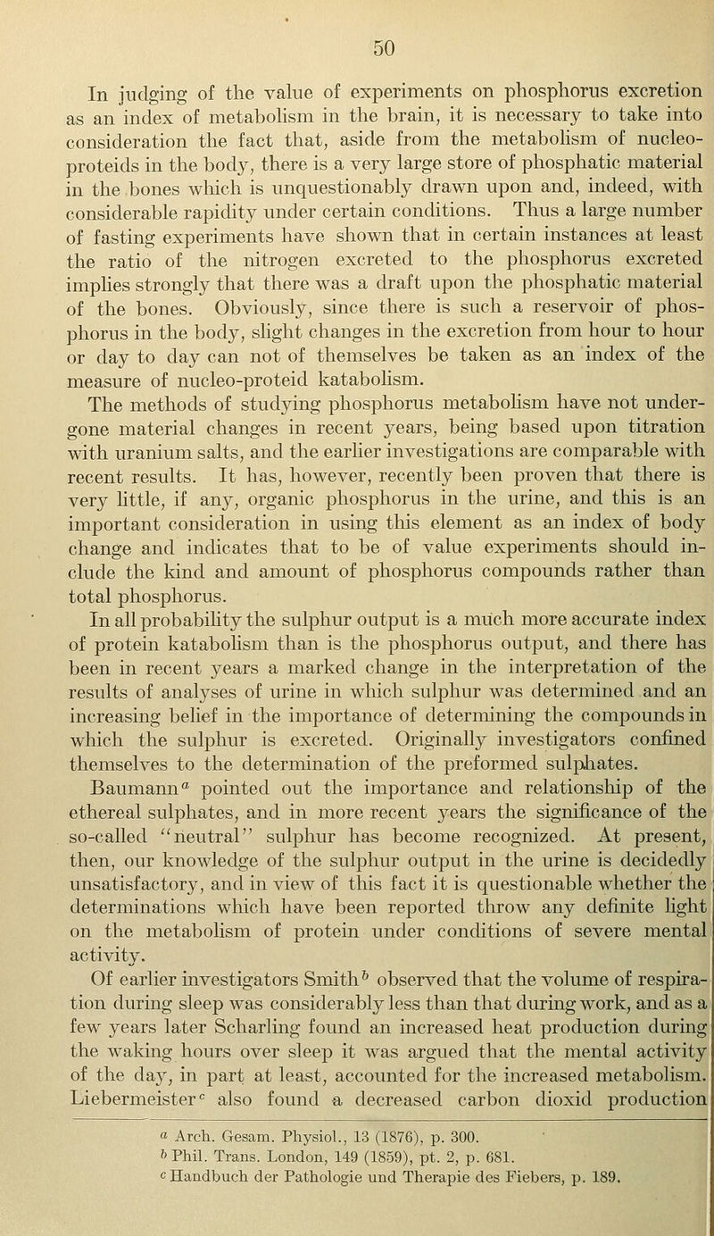 In judging of the value of experiments on phosphorus excretion as an index of metabolism in the brain, it is necessary to take into consideration the fact that, aside from the metabolism of nucleo- proteids in the body, there is a very large store of phosphatic material in the bones which is unquestionably drawn upon and, indeed, with considerable rapidity under certain conditions. Thus a large number of fasting experiments have shown that in certain instances at least the ratio of the nitrogen excreted to the phosphorus excreted implies strongly that there was a draft upon the phosphatic material of the bones. Obviously, since there is such a reservoir of phos- phorus in the body, slight changes in the excretion from hour to hour or day to day can not of themselves be taken as an index of the measure of nucleo-proteid katabolism. The methods of studying phosphorus metabolism have not under- gone material changes in recent years, being based upon titration with uranium salts, and the earlier investigations are comparable with recent results. It has, however, recently been proven that there is very little, if any, organic phosphorus in the urine, and this is an important consideration in using this element as an index of body change and indicates that to be of value experiments should in- clude the kind and amount of phosphorus compounds rather than total phosphorus. In all probability the sulphur output is a much more accurate index of protein katabolism than is the phosphorus output, and there has been in recent years a marked change in the interpretation of the results of analyses of urine in which sulphur was determined and an increasing belief in the importance of determining the compounds in which the sulphur is excreted. Originally investigators confined themselves to the determination of the preformed sulphates. Baumanna pointed out the importance and relationship of the ethereal sulphates, and in more recent years the significance of the so-called neutral sulphur has become recognized. At present, then, our knowledge of the sulphur output in the urine is decidedly unsatisfactory, and in view of this fact it is questionable whether the determinations which have been reported throw any definite light on the metabolism of protein under conditions of severe mental activity. Of earlier investigators Smith h observed that the volume of respira- tion during sleep was considerably less than that during work, and as a few years later Scharling found an increased heat production during the waking hours over sleep it was argued that the mental activity of the day, in part at least, accounted for the increased metabolism. Liebermeisterc also found a decreased carbon dioxid production a Arch. Gesam. Physiol., 13 (1876), p. 300. ft Phil. Trans. London, 149 (1859), pt. 2, p. 681. cHandbuch der Pathologie und Therapie des Fiebers, p. 189.
