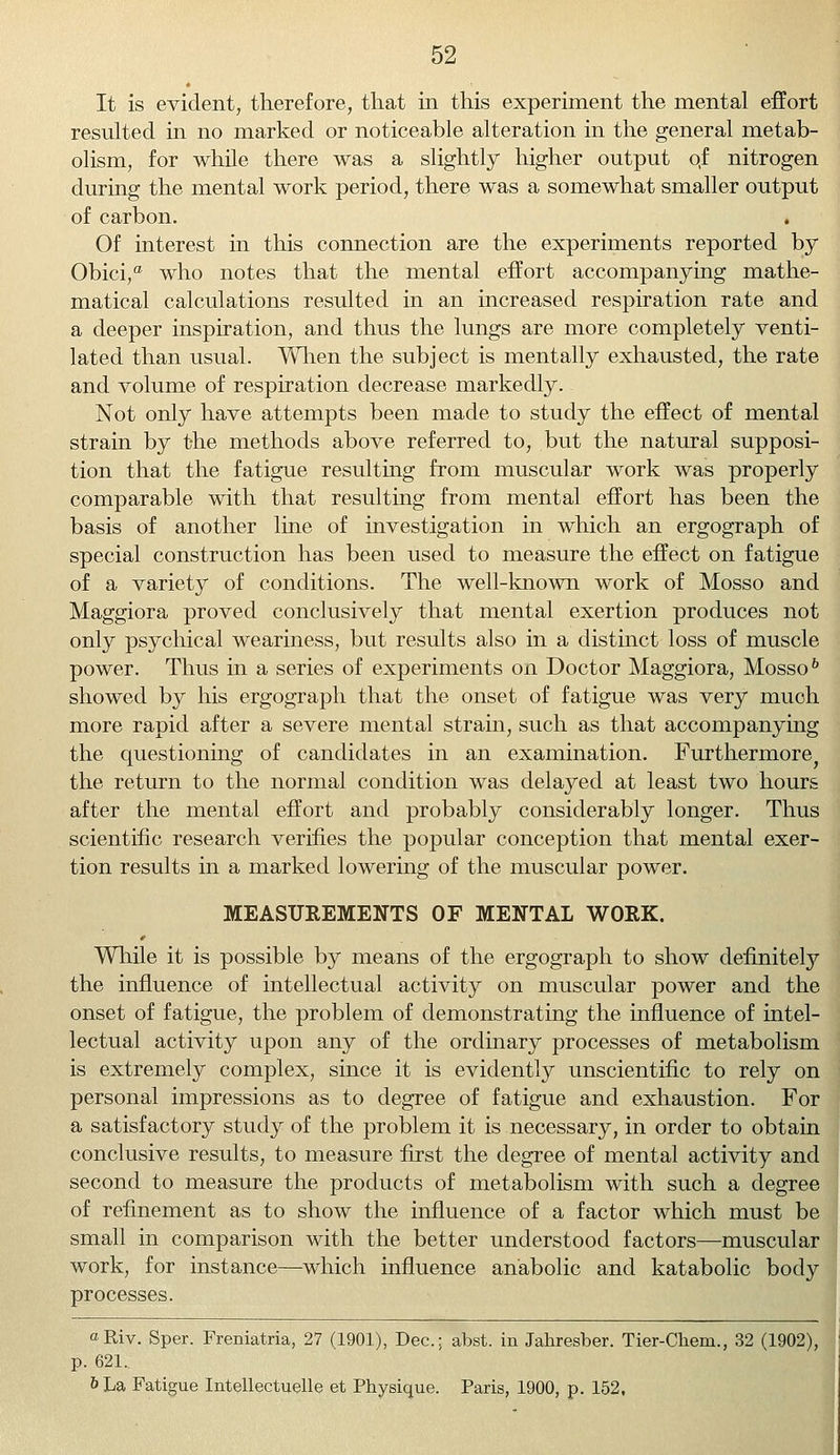 It is evident, therefore, that in this experiment the mental effort resulted in no marked or noticeable alteration in the general metab- olism, for while there was a slightly higher output o,f nitrogen during the mental work period, there was a somewhat smaller output of carbon. . Of interest in this connection are the experiments reported by Obici,a who notes that the mental effort accompanying mathe- matical calculations resulted in an increased respiration rate and a deeper inspiration, and thus the lungs are more completely venti- lated than usual. When the subject is mentally exhausted, the rate and volume of respiration decrease markedly. Not only have attempts been made to study the effect of mental strain by the methods above referred to, but the natural supposi- tion that the fatigue resulting from muscular work was properly comparable with that resulting from mental effort has been the basis of another line of investigation in which an ergograph of special construction has been used to measure the effect on fatigue of a variety of conditions. The well-known work of Mosso and Maggiora proved conclusively that mental exertion produces not only psychical weariness, but results also in a distinct loss of muscle power. Thus in a series of experiments on Doctor Maggiora, Mosso6 showed by his ergograph that the onset of fatigue was very much more rapid after a severe mental strain, such as that accompanying the questioning of candidates in an examination. Furthermore the return to the normal condition was delayed at least two hours after the mental effort and probably considerably longer. Thus scientific research verifies the popular conception that mental exer- tion results in a marked lowering of the muscular power. MEASUREMENTS OF MENTAL WORK. While it is possible by means of the ergograph to show definitely the influence of intellectual activity on muscular power and the onset of fatigue, the problem of demonstrating the influence of intel- lectual activity upon any of the ordinary processes of metabolism is extremely complex, since it is evidently unscientific to rely on personal impressions as to degree of fatigue and exhaustion. For a satisfactory study of the problem it is necessary, in order to obtain conclusive results, to measure first the degree of mental activity and second to measure the products of metabolism with such a degree of refinement as to show the influence of a factor which must be small in comparison with the better understood factors—muscular work, for instance—which influence anabolic and katabolic body processes. oRiv. Sper. Freniatria, 27 (1901), Dec; abst. in Jahresber. Tier-Chem., 32 (1902), p. 621. b La Fatigue Intellectuelle et Physique. Paris, 1900, p. 152,
