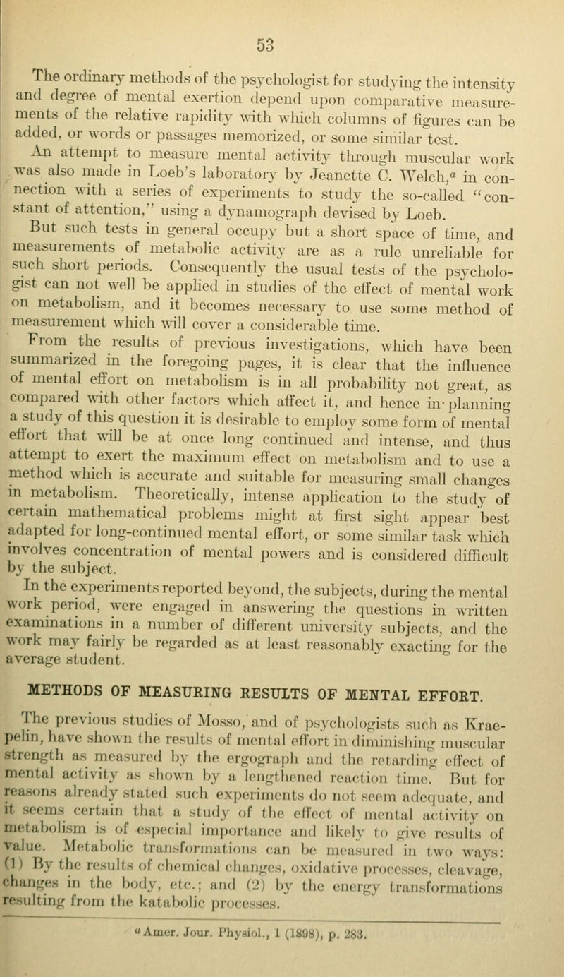 The ordinary methods of the psychologist for studying the intensity and degree of mental exertion depend upon comparative measure- ments of the relative rapidity with which columns of figures can be added, or words or passages memorized, or some similar test, An attempt to measure mental activity through muscular work was also made in Loeb's laboratory by Jeanette C. Welch/ in con- nection with a series of experiments to study the so-called con- stant of attention, using a dynamograph devised by Loeb. Btit such tests in general occupy but a short space of time, and measurements of metabolic activity are as a rule unreliable for such short periods. Consequently the usual tests of the psycholo- gist can not well be applied in studies of the effect of mental work on metabolism, and it becomes necessary to use some method of measurement which will cover a considerable time. From the results of previous investigations, which have been summarized in the foregoing pages, it is clear that the influence of mental effort on metabolism is in all probability not great, as compared witli other factors which affect it, and hence in-planning a study of this question it is desirable to employ some form of mental effort that will be at once long continued and intense, and thus attempt to exert the maximum effect on metabolism and to use a method which is accurate and suitable for measuring small changes in metabolism. Theoretically, intense application to the study&of certain mathematical problems might at first sight appear best adapted for long-continued mental effort, or some similar task which involves concentration of mental powers and is considered difficult by the subject, In the experiments reported beyond, the subjects, during the mental work period, were engaged in answering the questions in written examinations in a number of different university subjects, and the work may fairly be regarded as at least reasonably exacting for the average student. METHODS OF MEASURING RESULTS OF MENTAL EFFORT. The previous studies of Mosso, and of psychologists such as Krae- pelin, have shown the results of menial effort in diminishing muscular strength as measured by (he ergograph and the retarding effect of mental activity as shown by a lengthened reaction time. But for reasons already stated such experiments do nol seem adequate, and it seems certain thai a study of the effed of mental activity on metabolism is of especial importance and likely to give results of value. Metabolic transformations can be measured in two ways: (1 By the results of chemical changes, oxidative processes, cleavage, changes in the body, etc.; and (2) by the energy transformations milting from the katabolic proce AiiM'f. .1 , 283.