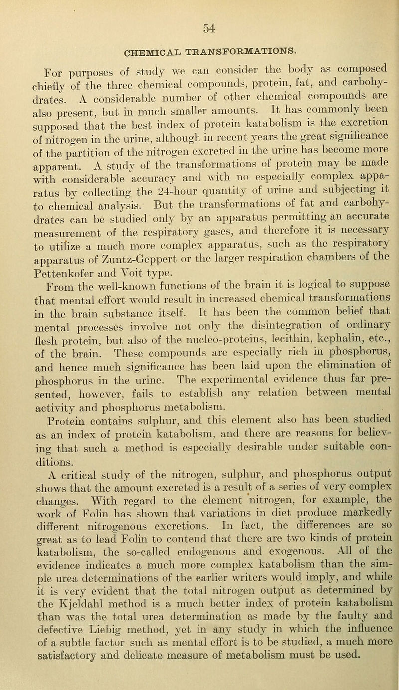 CHEMICAL TRANSFORMATIONS. For purposes of study we can consider the body as composed chiefly of the three chemical compounds, protein, fat, and carbohy- drates. A considerable number of other chemical compounds are also present, but in much smaller amounts. It has commonly been supposed that the best index of protein katabolism is the excretion of nitrogen in the urine, although in recent years the great significance of the partition of the nitrogen excreted in the urine has become more apparent. A study of the transformations of protein may be made with considerable accuracy and with no especially complex appa- ratus by collecting the 24-hour quantity of urine and subjecting it to chemical analysis. But the transformations of fat and carbohy- drates can be studied only by an apparatus permitting an accurate measurement of the respiratory gases, and therefore it is necessary to utilize a much more complex apparatus, such as the respiratory apparatus of Zuntz-Geppert or the larger respiration chambers of the Pettenkofer and Voit type. From the well-known functions of the brain it is logical to suppose that mental effort would result in increased chemical transformations in the brain substance itself. It has been the common belief that mental processes involve not only the disintegration of ordinary flesh protein, but also of the nucleo-proteins, lecithin, kephalin, etc., of the brain. These compounds are especially rich in phosphorus, and hence much significance has been laid upon the elimination of phosphorus in the urine. The experimental evidence thus far pre- sented, however, fails to establish any relation between mental activity and phosphorus metabolism. Protein contains sulphur, and this element also has been studied as an index of protein katabolism, and there are reasons for believ- ing that such a method is especially desirable under suitable con- ditions. A critical study of the nitrogen, sulphur, and phosphorus output shows that the amount excreted is a result of a series of very complex changes. With regard to the element nitrogen, for example, the work of Folin has shown that variations in diet produce markedly different nitrogenous excretions. In fact, the differences are so great as to lead Folin to contend that there are two kinds of protein katabolism, the so-called endogenous and exogenous. All of the evidence indicates a much more complex katabolism than the sim- ple urea determinations of the earlier writers would imply, and while it is very evident that the total nitrogen output as determined by the Kjeldahl method is a much better index of protein katabolism than was the total urea determination as made by the faulty and defective Liebig method, yet in any study in which the influence of a subtle factor such as mental effort is to be studied, a much more satisfactory and delicate measure of metabolism must be used.