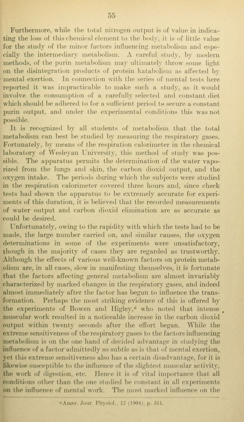 Furthermore, while the total nitrogen output is of value in indica- ting the loss of this chemical element to the body, it is of little value for the study of the minor factors influencing metabolism and espe- cially the intermediary metabolism. A careful study, by modern methods, of the purin metabolism may ultimately throw some light on the disintegration products of protein katabolism as affected b}T mental exertion. In connection with the series of mental tests here reported it was impracticable to make such a study, as it would involve the consumption of a carefully selected and constant diet which should be adhered to for a sufficient period to secure a constant purin output, and under the experimental conditions this was not possible. It is recognized by all students of metabolism that the total metabolism can best be studied by measuring the respiratory gases. Fortunately, by means of the respiration calorimeter in the chemical Laboratory of Wesleyan University, this method of study was pos- sible. The apparatus permits the determination of the water vapo- rized from the lungs and skin, the carbon dioxid output, and the oxygen intake. The periods during winch the subjects were studied in the respiration calorimeter covered three hours and, since check tests had shown the apparatus to be extremely accurate for experi- ments of this duration, it is believed that the recorded measurements of water output and carbon dioxid elimination are as accurate as could be desired. Unfortunately, owing to the rapidity with which the tests had to be made, the large number carried on, and similar causes, the oxygen determinations in some of the experiments were unsatisfactory, though in the majority of cases they are regarded as trustworthy. Although the effects of various well-known factors on protein metab- olism are, in all cases, slow in manifesting themselves, it is fortunate that the factors affecting general metabolism are almost invariably characterized by marked changes in the respiratory gases, and indeed almost immediately after the factor has begun to influence the trans- formation. Perhaps the most striking evidence of this is offered by tin- experiments of BoweE and Iligley,® who noted that intense, muscular work resulted in a noticeable increase in the carbon dioxid Output within twenty seconds after the effort began. While the e.\t rente sensitiveness of the respiratory gases to t he factors influencing metabolism i> on the one hand of decided advantage in studying the influence of a factor admittedly so subtle as is that of mental exertion, yet t hi-extreme sensitiveness also has a certain disadvantage, for it is likewise susceptible to the influence of the slightest muscular activity, the work of digestion, etc. Hence it is of vital importance that all condition- other than the one studied be constant in all experiments on the influence of mental work. The most marked influence on the Am.r. Jour. Plfj iol., I ! i'»i p 3J I-