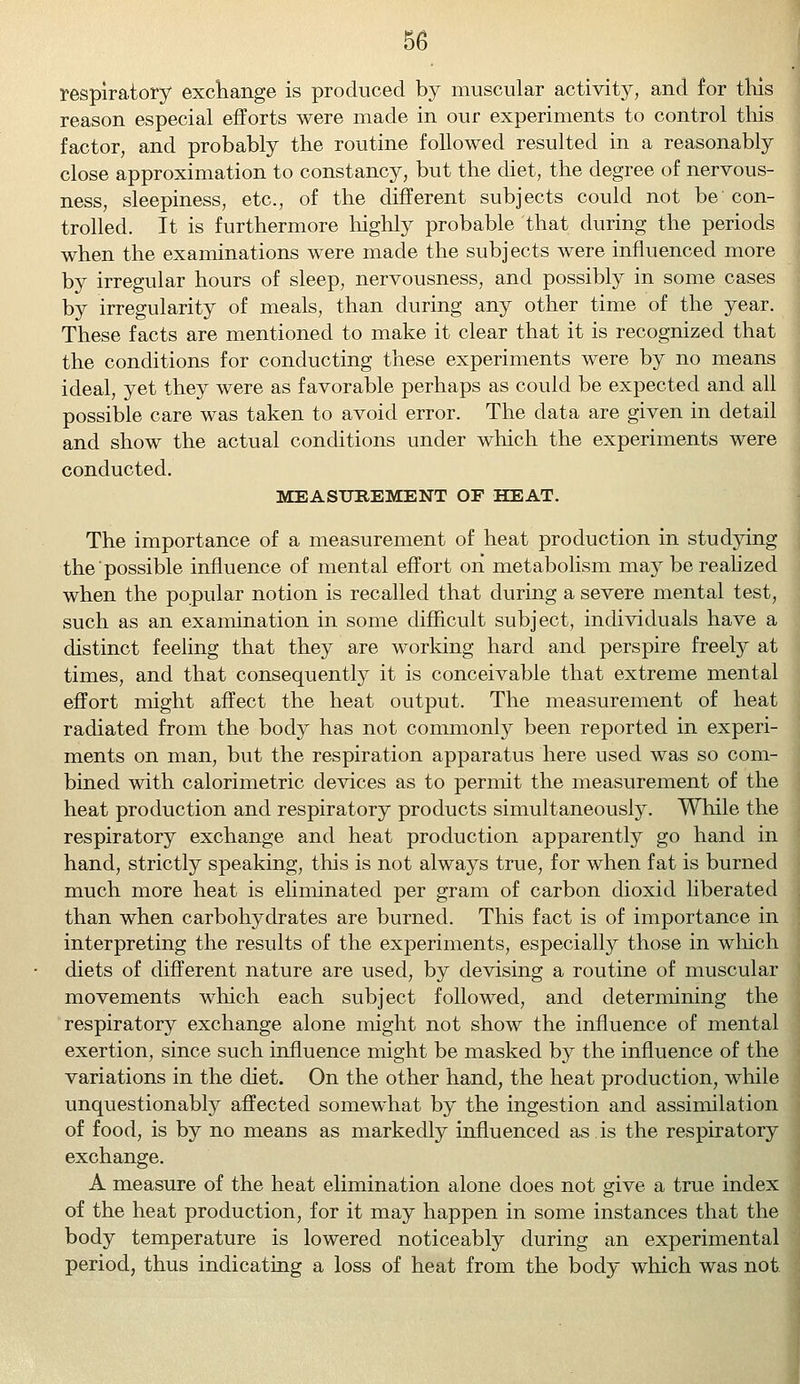 respiratory exchange is produced by muscular activity, and for this reason especial efforts were made in our experiments to control this factor, and probably the routine followed resulted in a reasonably close approximation to constancy, but the diet, the degree of nervous- ness, sleepiness, etc., of the different subjects could not be con- trolled. It is furthermore highly probable that during the periods when the examinations were made the subjects were influenced more by irregular hours of sleep, nervousness, and possibly in some cases by irregularity of meals, than during any other time of the year. These facts are mentioned to make it clear that it is recognized that the conditions for conducting these experiments were by no means ideal, yet they were as favorable perhaps as could be expected and all possible care was taken to avoid error. The data are given in detail and show the actual conditions under which the experiments were conducted. MEASUREMENT OF HEAT. The importance of a measurement of heat production in studying the possible influence of mental effort oh metabolism may be realized when the popular notion is recalled that during a severe mental test, such as an examination in some difficult subject, individuals have a distinct feeling that they are working hard and perspire freely at times, and that consequently it is conceivable that extreme mental effort might affect the heat output. The measurement of heat radiated from the body has not commonly been reported in experi- ments on man, but the respiration apparatus here used was so com- bined with calorimetric devices as to permit the measurement of the heat production and respiratory products simultaneously. While the respiratory exchange and heat production apparently go hand in hand, strictly speaking, this is not always true, for when fat is burned much more heat is eliminated per gram of carbon dioxid liberated than when carbohydrates are burned. This fact is of importance in interpreting the results of the experiments, especially those in which diets of different nature are used, by devising a routine of muscular movements which each subject followed, and determining the respiratory exchange alone might not show the influence of mental exertion, since such influence might be masked by the influence of the variations in the diet. On the other hand, the heat production, while unquestionably affected somewhat by the ingestion and assimilation of food, is by no means as markedly influenced as is the respiratory exchange. A measure of the heat elimination alone does not give a true index of the heat production, for it may happen in some instances that the body temperature is lowered noticeably during an experimental period, thus indicating a loss of heat from the body which was not