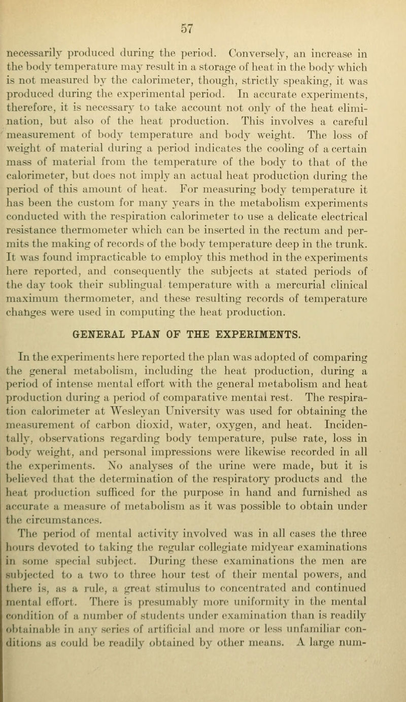 necessarily produced during the period. Conversely, an increase in the body temperature may result in a storage of heat in the body which is not measured by the calorimeter, though, strictly speaking, it was produced during the experimental period. In accurate experiments, therefore, it is necessary to take account not only of the heat elimi- nation, but also of the heat production. This involves a careful measurement of body temperature and body weight. The loss of weight of material during a period indicates the cooling of a certain mass of material from the temperature of the body to that of the calorimeter, but does not imply an actual heat production during the period of this amount of heat. For measuring body temperature it has been the custom for many years in the metabolism experiments conducted with the respiration calorimeter to use a delicate electrical resistance thermometer which can be inserted in the rectum and per- mits the making of records of the body temperature deep in the trunk. It was found impracticable to employ this method in the experiments here reported, and consequently the subjects at stated periods of the day took their sublingual temperature with a mercurial clinical maximum thermometer, and these resulting records of temperature changes were used in computing the heat production. GENERAL PLAN OF THE EXPERIMENTS. In the experiments here reported the plan was adopted of comparing the general metabolism, including the heat production, during a period of intense mental effort with the general metabolism and heat production during a period of comparative mental rest. The respira- tion calorimeter at Wesleyan University was used for obtaining the measurement of carbon dioxid, water, oxygen, and heat. Inciden- tally, observations regarding body temperature, pulse rate, loss in body weight, and personal impressions were likewise recorded in all the experiments. No analyses of the urine were made, but it is believed that the determination of the respiratory products and the beat production sufficed for the purpose in hand and furnished as accurate a measure of metabolism as it was possible to obtain under the circumstances. The period of mental activity involved was in all cases the three hour- devoted to taking the regular collegiate midyear examinations in >ome special subject. During these examinations the men are subjected to a two to three hour test of their mental powers, and there is, as a rule, a great .stimulus to concentrated and continued menial effort. There is presumably more uniformity m the mental condition of a number of students under examination than is readily obtainable in any series of artificial and more or less unfamiliar con- ditions as could be readily obtained by other means. A Large num.-