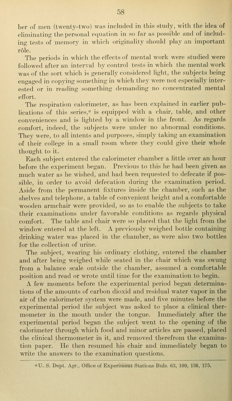 ber of men (twenty-two) was included in this study, with the idea of eliminating the personal equation in so far as possible and of includ- ing tests of memory in which originality should play an important role. The periods in which the effects of mental work were studied were followed after an interval by control tests in which the mental work was of the sort which is generally considered light, the subjects being engaged in copying something in which they were not especially inter- ested or in reading something demanding no concentrated mental effort. The respiration calorimeter, as has been explained in earlier pub- lications of this series,0 is equipped with a chair, table, and other conveniences and is lighted by a window in the front. As regards comfort, indeed, the subjects were under no abnormal conditions. They were, to all intents and purposes, simply taking an examination of their college in a small room where they could give their whole thought to it. Each subject entered the calorimeter chamber a little over an hour before the experiment began. Previous to this he had been given as much water as he wished, and had been requested to defecate if pos- sible, in order to avoid defecation during the examination period. Aside from the permanent fixtures inside the chamber, such as the shelves and telephone, a table of convenient height and a comfortable wooden armchair were provided, so as to enable the subjects to take their examinations under favorable conditions as regards physical comfort. The table and chair were so placed that the light from the window entered at the left. A previously weighed bottle containing drinking water was placed in the chamber, as were also two bottles for the collection of urine. The subject, wearing his ordinary clothing, entered the chamber and after being weighed while seated in the chair which was swung from a balance scale outside the chamber, assumed a comfortable position and read or wrote until time for the examination to begin. A few moments before the experimental period began determina- tions of the amounts of carbon dioxid and residual water vapor in the air of the calorimeter system were made, and five minutes before the experimental period the subject was asked to place a clinical ther- mometer in the mouth under the tongue. Immediately after the experimental period began the subject went to the opening of the calorimeter through which food and minor articles are passed, placed the clinical thermometer in it, and removed therefrom the examina- tion paper. He then resumed his chair and immediately began to write the answers to the examination questions. «U. S. Dept. Agr., Office of Experiment Stations Buls. 63, 109, 136, 175.