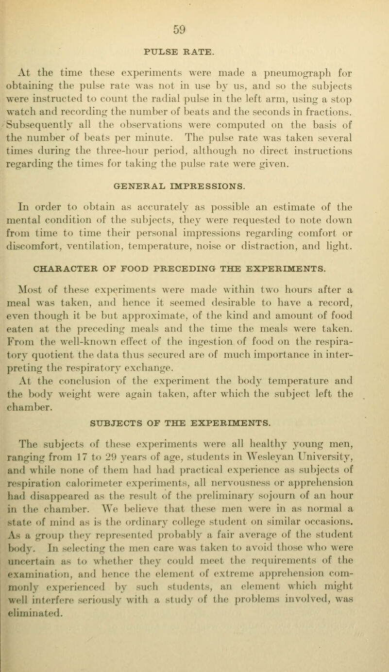 PULSE RATE. At the time these experiments were made a pneumograph for obtaining the pulse rale was not in use by us, and so the subjects were instructed to count the radial pulse in the left arm, using a stop watch and recording the number of beats and the seconds in fractions. Subsequently all the observations were computed on the basis of the number of beats per minute. The pulse rate was taken several times during the three-hour period, although no direct instructions regarding the times for taking the pulse rate were given. GENERAL IMPRESSIONS. In order to obtain as accurately as possible an estimate of the mental condition of the subjects, they were requested to note down from time to time their personal impressions regarding comfort or discomfort, ventilation, temperature, noise or distraction, and light. CHARACTER OF FOOD PRECEDING THE EXPERIMENTS. Most of these experiments were made within two hours after a meal was taken, and hence it seemed desirable to have a record, even though it be but approximate, of the kind and amount of food eaten at the preceding meals and the time the meals were taken. From the well-known effect of the ingestion of food on the respira- tory quotient the data thus secured are of much importance in inter- preting the respiratory exchange. At the conclusion of the experiment the body temperature and the body weight were again taken, alter which the subject left the chamber. SUBJECTS OF THE EXPERIMENTS. The subjects of these experiments were all healthy young men, ranging from 17 to 29 years of age, students in Wesleyan University, and while none of them had had practical experience as subjects of respiration calorimeter experiments, all nervousness or apprehension had disappeared as the result of the preliminary sojourn of an hour in the chamber. We believe thai these men were in as normal a Btate of mind as is the ordinary college student on similar occasions. As a group the) represented probably a fair average of the studenl body. Ill -electing the men care was taken to avoid those who were uncertain as to whether they could meet the requirements of the ruination, and hence the elemenl of extre apprehension com- monly experienced bj such students, an element which might well interfere seriously with a study of the problems involved, was eliminated.