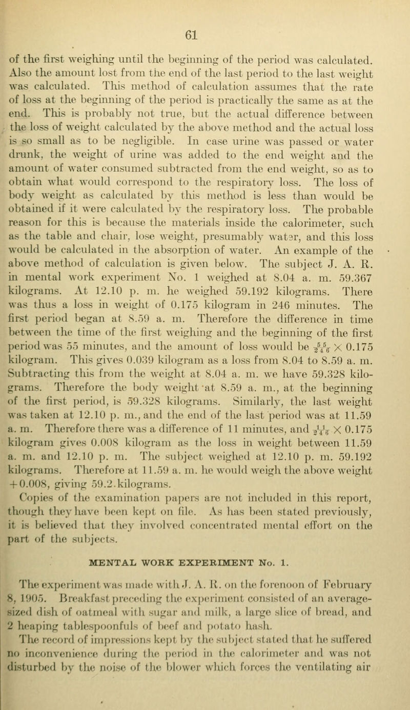 of the first weighing until the beginning of the period was calculated. Also the amount lost from the end of the last period to the last weight was calculated. This method of calculation assumes that the rate of loss at the beginning of the period is practically the same as at the end. This is probably not true, but the actual difference between the loss of weight calculated by the above method and the actual loss is so small as to be negligible. In case urine was passed or water drunk, the weight of urine was added to the end weight and the amount of water consumed subtracted from the end weight, so as to obtain what would correspond to the respiratory loss. The loss of body weight as calculated by this method is less than would be obtained if it were calculated by the respiratory loss. The probable reason for this is because the materials inside the calorimeter, such as the table and chair, lose weight, presumably water, and this loss would be calculated in the absorption of water. An example of the above method of calculation is given below. The subject J. A. R. in mental work experiment Xo. 1 weighed at S.04 a. m. 59.367 kilograms. At 12.10 p. m. he weighed 59.192 kilograms. There was thus a loss in weight of 0.175 kilogram in 246 minutes. The first period began at 8.59 a. m. Therefore the difference in time between the time of the first weighing and the beginning of the first period was 55 minutes, and the amount of loss would be ^55 X 0.175 kilogram. This gives 0.039 kilogram as a loss from 8.04 to 8.59 a. in. Subtracting this from the weight at 8.04 a. m. we have 59.328 kilo- grams. Therefore the body weight at 8.59 a. m., at the beginning of the first period, is 59.32S kilograms. Similarly, the last weight was taken at 12.10 p. m.,and the end of the last period was at 11.59 a. m. Therefore there was a difference of 11 minutes, and ^W X 0.175 kilogram gives 0.008 kilogram as the loss in weight between 11.59 a. m. and 12.10 p. m. The subject weighed at 12.10 p. m. 59.192 kilograms. Therefore at 11.59 a. in. he would weigh the above weight + 0.008, giving 59.2.kilograms. Copies of the examination papers are not included in this report, though theyhave been kept on file. As has been stated previously, it is believed that they involved concentrated mental effort on the part of the subjects. MENTAL WORK EXPERIMENT No. 1. The experiment was made with J. A. R. on the forenoon of February v L905. Breakfasl preceding the experiment consisted of an average- ! dish of oatmeal with sugar and milk, a large slice of bread, and 2 heaping tablespoonfuls of beef and potato kadi. The record of impressions kept by the subject staled that he suffered no inconvenience during the period in the calorimeter and was not disturbed by the noise of the blower which forces the ventilating air