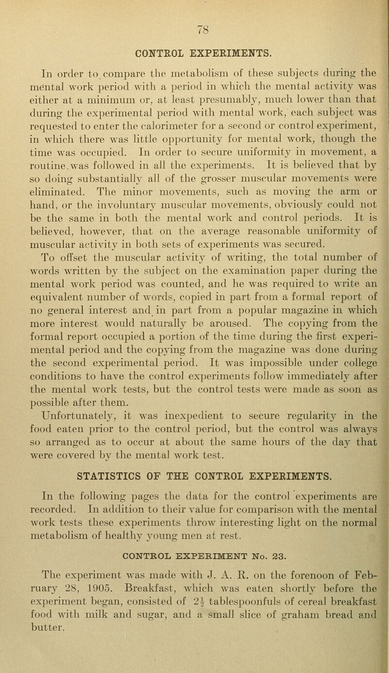 CONTROL EXPERIMENTS. In order to compare the metabolism of these subjects during the mental work period with a period in which the mental activity was either at a minimum or, at least presumably, much lower than that during the experimental period with mental work, each subject was requested to enter the calorimeter for a second or control experiment, in which there was little opportunity for mental work, though the time was occupied. In order to secure uniformity in movement, a routine.was followed in all the experiments. It is believed that by so doing substantially all of the grosser muscular movements were eliminated. The minor movements, such as moving the arm or hand, or the involuntary muscular movements, obviously could not be the same in both the mental work and control periods. It is believed, however, that on the average reasonable uniformity of muscular activity in both sets of experiments was secured. To offset the muscular activity of writing, the total number of words written by the subject on the examination paper during the mental work period was counted, and he was required to write an equivalent number of words, copied in part from a formal report of no general interest and in part from a popular magazine in which more interest would naturally be aroused. The copying from the formal report occupied a portion of the time during the first experi- mental period and the copying from the magazine was done during the second experimental period. It was impossible under college conditions to have the control experiments follow immediately after the mental work tests, but the control tests were made as soon as possible after them. Unfortunately, it was inexpedient to secure regularity in the food eaten prior to the control period, but the control was always so arranged as to occur at about the same hours of the day that were covered by the mental work test. STATISTICS OF THE CONTROL EXPERIMENTS. In the following pages the data for the control experiments are recorded. In addition to their value for comparison with the mental work tests these experiments throw interesting light on the normal metabolism of healthy young men at rest. CONTROL EXPERIMENT No. 23. The experiment was made with J. A. R. on the forenoon of Feb- ruary 28, 1905. Breakfast, which was eaten shortly before the experiment began, consisted of 2h tablespoonfuls of cereal breakfast food with milk and sugar, and a small slice of graham bread and butter.