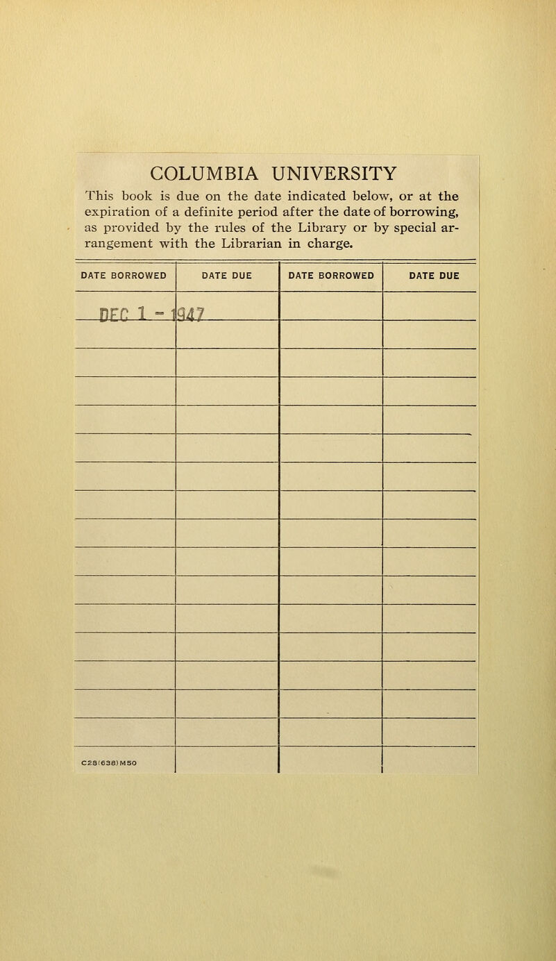 COLUMBIA UNIVERSITY This book is due on the date indicated below, or at the expiration of a definite period after the date of borrowing, as provided by the rules of the Library or by special ar- rangement with the Librarian in charge. DATE BORROWED DATE DUE DATE BORROWED DATE DUE DEC 1 -1 W C23!638)M50