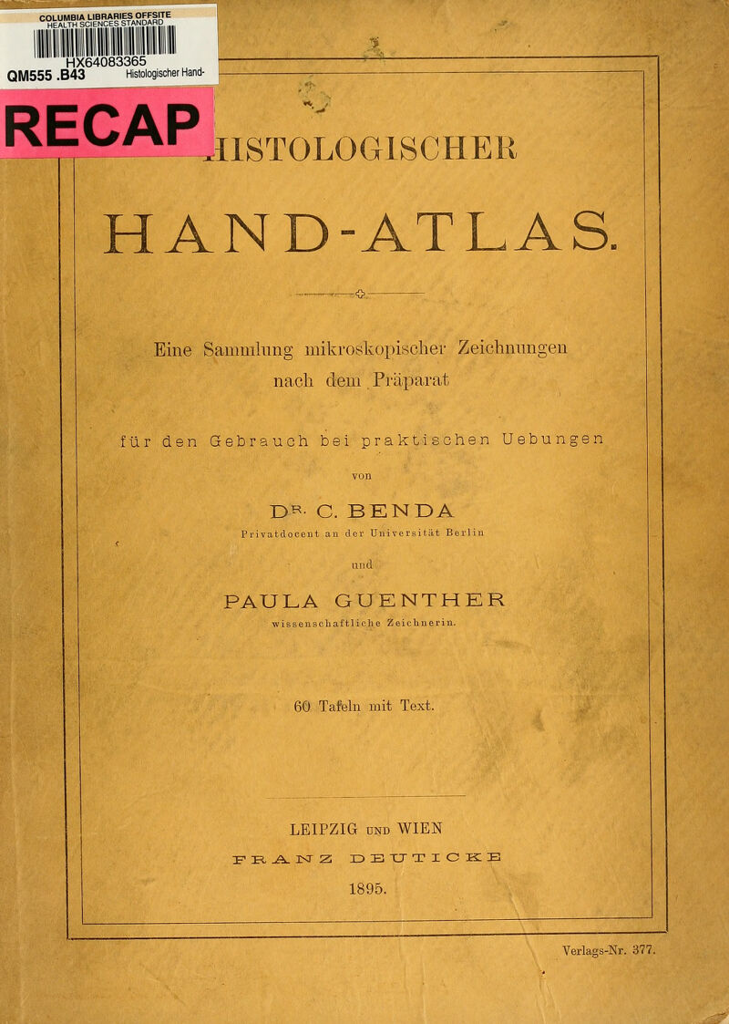 HX64083365 QM555 .B43 Histologischer Hand- RECAP ri. HISTOLOGISCHER HAND-ATLAS. Eine Sammlung mikroskopischer Zeichnungen nach dem. Präparat für den Gebrauch bei praktischen Uebungen ÜR C. BENDA Privatdocent an der Universität Berlin ruid PAULA GUENTHER wissenschaftliche Zeichnerin. 60 Tafeln mit Text. LEIPZIG und WIEN F R -Ä. KT Z DBTJTICKB 1895. Verlags-Nr. 377.