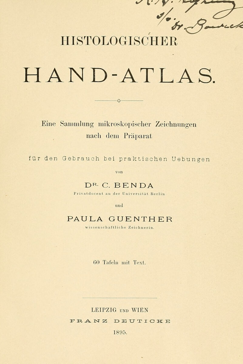 HISTOLOGISCHER HAND-ATLAS. Eine Sammlung mikroskopischer Zeichnungen nach dem Präparat für den Gebrauch bei praktischen Uebungen DR- C. BEN DA Privatdocent au der Universität Berlin und PAULA GUENTHER wissenschaftliche Zeichnerin. 60 Tafeln mit Text. LEIPZIG und WIEN F R, A KT Z ZD E XJ T I C ZK E 1895.