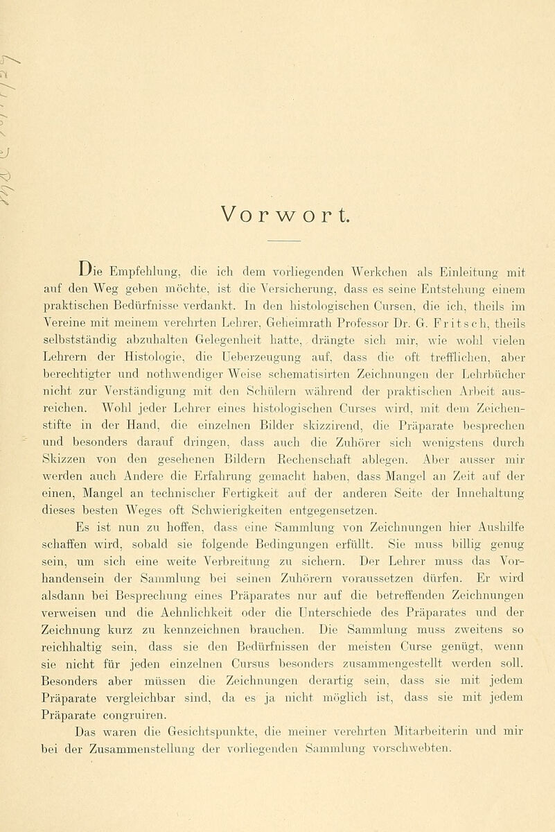 Vorwort. Die Empfehlung, die ich dem vorliegenden Werkchen als Einleitung mit auf den Weg geben möchte, ist die Versicherung, dass es seine Entstehung einem praktischen Bedürfnisse verdankt, In den histologischen Cursen, die ich, thcils im Vereine mit meinem verehrten Lehrer, Geheimrath Professor Dr. G. Fritsch, theils selbstständig abzuhalten Gelegenheit hatte, drängte sich mir, wie wohl vielen Lehrern der Histologie, die Ueberzeugung auf, dass die oft trefflichen, aber berechtigter und nothwendiger Weise schematisirten Zeichnungen der Lehrbücher nicht zur Verständigung mit den Schülern während der praktischen Arbeit aus- reichen. Wohl jeder Lehrer eines histologischen Curses wird, mit dem Zeichen- stifte in der Hand, die einzelnen Bilder skizzirend, die Präparate besprechen und besonders darauf dringen, dass auch die Zuhörer sich wenigstens durch Skizzen von den gesehenen Bildern Piechenschaft ablegen. Aber ausser mir werden auch Andere die Erfahrung gemacht haben, dass Mangel an Zeit auf der einen, Mangel an technischer Fertigkeit auf der anderen Seite der Innehaltung dieses besten Weges oft Schwierigkeiten entgegensetzen. Es ist nun zu hoffen, dass eine Sammlung von Zeichnungen hier Aushilfe schaffen wird, sobald sie folgende Bedingungen erfüllt. Sie muss billig genug sein, um sich eine weite Verbreitung zu sichern. Der Lehrer muss das Vor- handensein der Sammlung bei seinen Zuhörern voraussetzen dürfen. Er wird alsdann bei Besprechung eines Präparates nur auf die betreffenden Zeichnungen verweisen und die Aehnlichkeit oder die Unterschiede des Präparates und der Zeichnung kurz zu kennzeichnen brauchen. Die Sammlung muss zweitens so reichhaltig sein, dass sie den Bedürfnissen der meisten Curse genügt, wenn sie nicht für jeden einzelnen Cursus besonders zusammengestellt werden soll. Besonders aber müssen die Zeichnungen derartig sein, dass sie mit jedem Präparate vergleichbar sind, da es ja nicht möglich ist, dass sie mit jedem Präparate congruiren. Das waren die Gesichtspunkte, die meiner verehrten Mitarbeiterin und mir bei der Zusammenstellung der vorliegenden Sammlung vorschwebten.