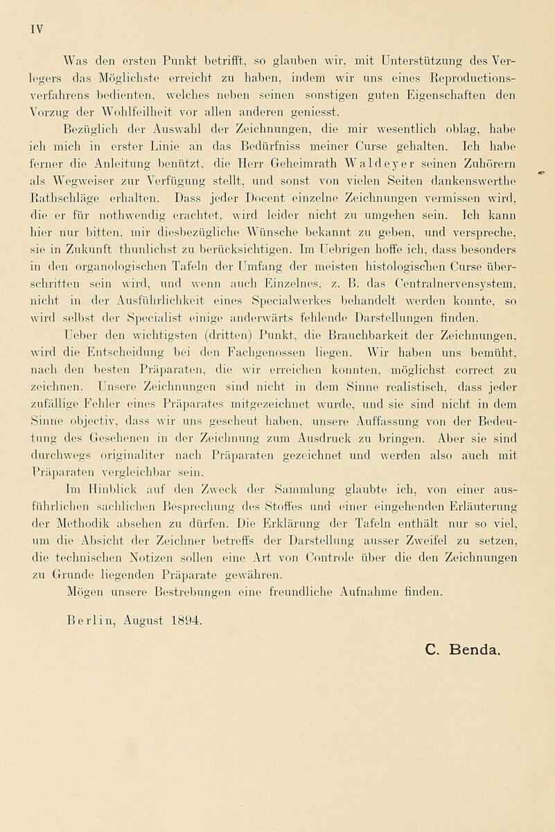 Was den ersten Punkt betrifft, so glauben wir, mit Unterstützung des Ver- legers das Möglichste erreicht zu haben, indem wir uns eines Reproductions- verfahrens bedienten, welches neben seinen sonstigen guten Eigenschaften den Vorzug der Wohlfeilheit vor allen anderen geniesst. Bezüglich der Auswahl der Zeichnungen, die mir wesentlich oblag, habe ich mich in erster Linie an das Bedürfniss meiner Curse gehalten. Ich habe ferner die Anleitung benützt, die Herr Geheimrath Waldeyer seinen Zuhörern als Wegweiser zur Verfügung stellt, und sonst von vielen Seiten dankenswerthe Rathschläge erhalten. Dass jeder Docent einzelne Zeichnungen vermissen wird, die er für nothwendig erachtet, wird leider nicht zu umgehen sein. Ich kann hier nur bitten, mir diesbezügliche Wünsche bekannt zu geben, und verspreche, sie in Zukunft thunlichst zu berücksichtigen. Im Uebrigen hoffe ich, dass besonders in den organologischen Tafeln der Umfang der meisten histologischen Curse über- schritten sein wird, und wenn auch Einzelnes, z. B. das Centralnervensystem, nicht in der Ausführlichkeit eines Specialwerkes behandelt werden konnte, so wird selbst der Specialist einige anderwärts fehlende Darstellungen finden. Ueber den wichtigsten (dritten) Punkt, die Brauchbarkeit der Zeichnungen, wird die Entscheidung bei den Fachgenossen liegen. Wir haben uns bemüht, nach den besten Präparaten, die wir erreichen konnten, möglichst correct zu zeichnen. Unsere Zeichnungen sind nicht in dem Sinne realistisch, dass jeder zufällige Fehler eines Präparates mitgezeichnet wurde, und sie sind nicht in dem Sinne objeetiv, dass wir uns gescheut haben, unsere Auffassung von der Bedeu- tung des Gesehenen in der Zeichnung zum Ausdruck zu bringen. Aber sie sind durchwegs originaliter nach Präparaten gezeichnet und werden also auch mit Präparaten vergleichbar sein. Im Hinblick auf den Zweck der Sammlung glaubte ich, von einer aus- führlichen sachlichen Besprechung des Stoffes und einer eingehenden Erläuterung der Methodik absehen zu dürfen. Die Erklärung der Tafeln enthält nur so viel, um die Absicht der Zeichner betreffs der Darstellung ausser Zweifel zu setzen, die technischen Notizen sollen eine Art von Controle über die den Zeichnungen zu Grunde liegenden Präparate gewähren. Mögen unsere Bestrebungen eine freundliche Aufnahme finden. Berlin, August 1894. C. Benda.