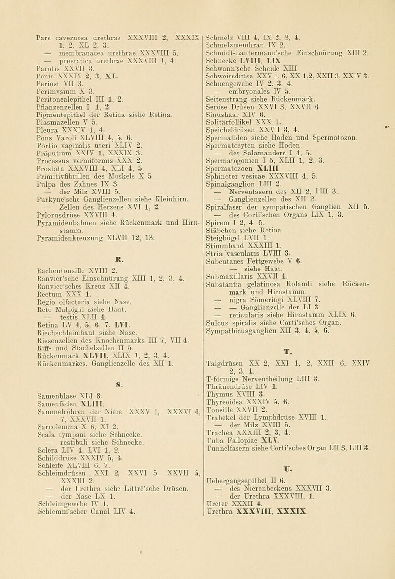 1, 2. XL 2, 3. — membranacea urethrae XXXVIII 5. — prostatica urethrae XXXVIII 1, 4. Parotis XXVII 3. Penis XXXIX 2, 3, XL. Periost VII 3. Perimysiurn X 3. Peritonealepithel III 1, 2. Pflanzenzellen I 1, 2. Pigmentepithel der Retina siehe Retina. Plasmazellen V 5. Pleura XXXIV 1, 4. Pons Varoli XLVIII 4, 5, 6. Portio vaginalis uteri XLIV 2. Präputium XXIV 1, XXXLX 3. Processus vermiformis XXX 2. Prostata XXXVIII 4, XLI 4, 5. Primitivfibrillen des Muskels X 5. Pulpa des Zahnes IX 3. — der Milz XVIII 5. Purkyne'sehe Ganglienzellen siehe Kleinhirn. — Zellen des Herzens XVI 1, 2. Pylorusdrüse XXVIII 4. Pyramidenbahnen siehe Rückenmark und Hirn- stamm. Pyramidenkreuzung XLVII 12, 13. R. Rachentonsille XVIII 2. Ranvier'sche Einschnürung XHI 1, 2, 3, 4. Ranvier'sches Kreuz XII 4. Rectum XXX 1. Regio olfactoria siehe Nase. Rete Malpighi siehe Haut. — testis XLn 4. Retina LV 4, 5, 6. 7, LVI. Riechsehleimhaut siehe Nase. Riesenzellen des Knochenmarks III 7, VII 4. Riff- und Stachelzellen H 5. Rückenmark XLVII, XLIX 1, 2, 3, 4. Rückenmarkes. Ganglienzelle des XII 1. Samenblase XLI 3. Samenfäden XLIII. Sammelröhren der Niere XXXV 1, XXXVI 6, 7, xxxvn 1. Sarcolemma X 6, XI 2. Scala tympani siehe Schnecke. — restibuli siehe Schnecke. Sclera LIV 4, LVI 1, 2. Schilddrüse XXXIV 5, 6. Schleife XLVHI 6. 7. Schleimdrüsen XXI 2, XXVI 5, XXVH 5, xxxm 2. — der Urethra siehe Littre'sche Drüsen. — der Nase LX 1. Schleimgewebe IV 1. Schlemm'scher Canal LIV 4. Schmelzmemhran IX 2. Schmidt-Lantermann'sche Einschnürung XIII 2. Schnecke LVIII, IIX Schwann'sche Scheide XHI Schweissdrüse XXV 4. 6, XX 1,2, XXII 3, XXIV 3. Sehnengewebe IV 2, 3. 4. — embryonales IV 5. Seitenstrang siehe Rückenmark. Seröse Drüsen XXVI 3, XXVH 6 Sinushaar XIV 6. Solitärfollikel XXX 1. Speicheldrüsen XXVII 3, 4. Spermatiden siehe Hoden und Spermatozon. Spermatocyten siehe Hoden. — des Salamanders I 4. 5. Spermatogonien I 5, XLH 1, 2, 3. Spermatozoen XLIII. Sphincter vesicae XXXVIII 4, 5. Spinalganglion Lin 2. — Nervenfasern des XII 2, LIII 3. — Ganglienzellen des XII 2. Spiralfaser der sympatischen Ganglien XII 5. — des Corti'schen Organs LIX 1, 3. Spirem I 2, 4 5. Stäbchen siehe Retina. Steigbügel LVII 1. Stimmband XXXHI 1. Stria vascularis LVIH 3. Subcutanes Fettgewebe V 6. ■— — siehe Haut. Submaxillaris XXVII 4. Substantia gelatinosa Rolandi siehe Rücken- mark und Hirnstamm. — nigra Sömeringi XLVIII 7. — — Ganglienzelle der LI 3. — reticularis siehe Hirnstamm XLIX 6. Sulcus spiralis siehe Corti'sches Organ. Sympathicusganglien XII 3, 4, 5, 6. Talgdrüsen XX 2, XXI 1, 2. XXII 6, XXIV 2, 3. 4. T-förmige Nerventheilung LIII 3. Thränendrüse LIV 1. Thymus XVTn 3. Thyreoidea XXXIV 5, 6. Tonsille XXVn 2. Trabekel der Lymphdrüse XVHI 1. — der Milz XVIII 5. Trachea XXXHI 2, 3, 4. Tuba Fallopiae XLV. Tunnelfasern siehe Corti'sches Organ LH 3, LIII 3. U. üebergangsepithel II 6. — des Nierenbeckens XXXVII 3. — der Urethra XXXVIH, 1. Ureter XXXH 4. Urethra XXXVIII, XXXIX.