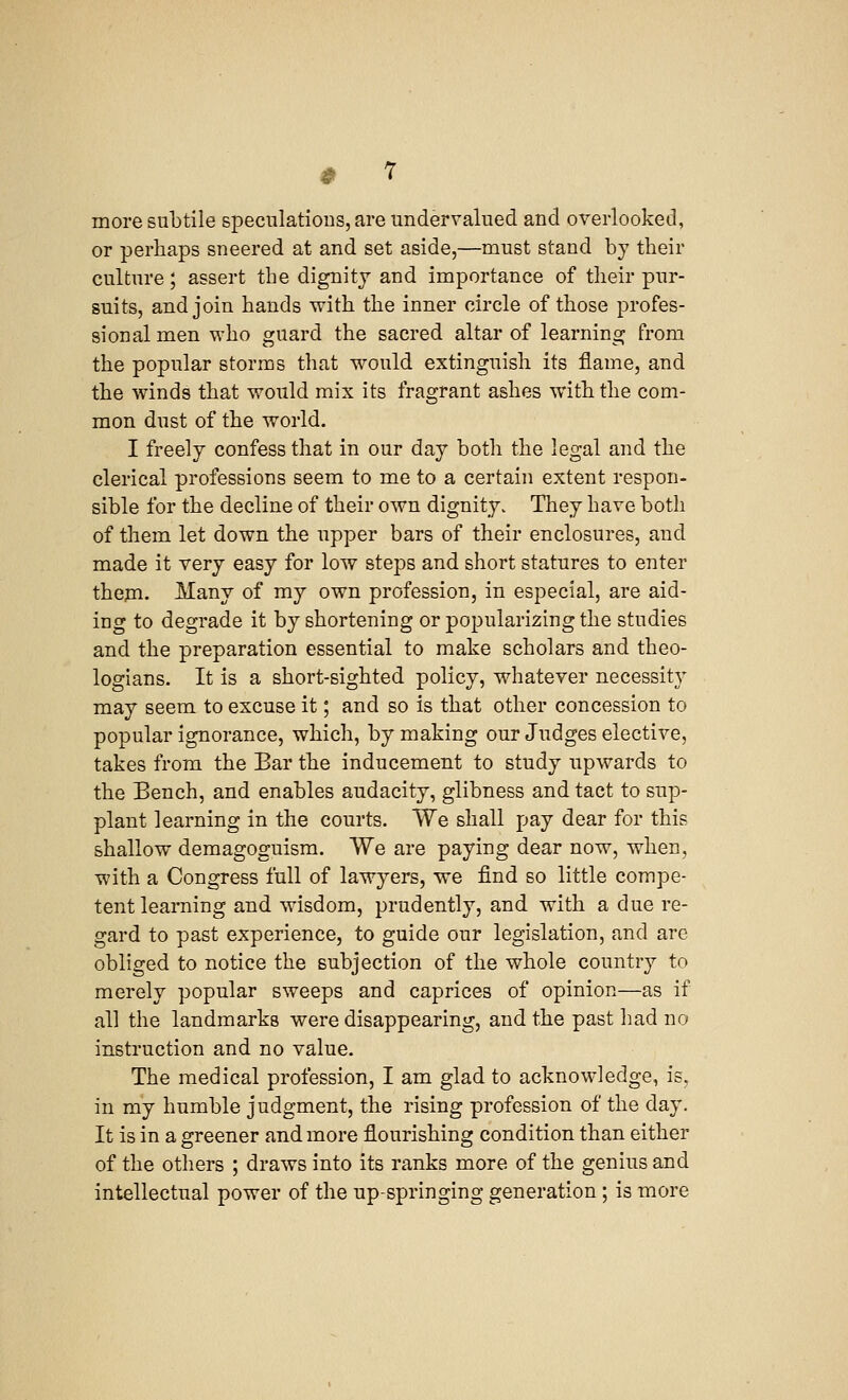 more subtile speculations, are undervalued and overlooked, or perhaps sneered at and set aside,—must stand by their culture; assert the dignity and importance of their pur- suits, and join hands with the inner circle of those profes- sional men who guard the sacred altar of learning from the popular storms that would extinguish its flame, and the winds that would mix its fragrant ashes with the com- mon dust of the world. I freely confess that in our day both the legal and the clerical professions seem to me to a certain extent respon- sible for the decline of their own dignity. They have both of them let down the upper bars of their enclosures, and made it very easy for low steps and short statures to enter them. Many of my own profession, in especial, are aid- ing to degrade it by shortening or popularizing the studies and the preparation essential to make scholars and theo- logians. It is a short-sighted policy, whatever necessity may seem to excuse it; and so is that other concession to popular ignorance, which, by making our Judges elective, takes from the Bar the inducement to study upwards to the Bench, and enables audacity, glibness and tact to sup- plant learning in the courts. We shall pay dear for this shallow demagoguism. We are paying dear now, when, with a Congress full of lawyers, we find so little compe- tent learning and wisdom, prudently, and with a due re- gard to past experience, to guide our legislation, and are obliged to notice the subjection of the whole country to merely popular sweeps and caprices of opinion—as if all the landmarks were disappearing, and the past had no instruction and no value. The medical profession, I am glad to acknowledge, is. in my humble judgment, the rising profession of the day. It is in a greener and more flourishing condition than either of the others ; draws into its ranks more of the genius and intellectual power of the up-springing generation; is more