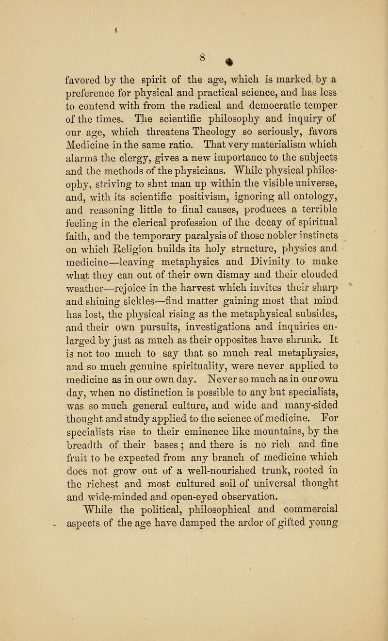 favored by the spirit of the age, which is marked by a preference for physical and practical science, and has less to contend with from the radical and democratic temper of the times. The scientific philosophy and inquiry of our age, which threatens Theology so seriously, favors Medicine in the same ratio. That very materialism which alarms the clergy, gives a new importance to the subjects and the methods of the physicians. While physical philos- ophy, striving to shut man up within the visible universe, and, with its scientific positivism, ignoring all ontology, and reasoning little to final causes, produces a terrible feeling in the clerical profession of the decay of spiritual faith, and the temporary paralysis of those nobler instincts on which Religion builds its holy structure, physics and medicine—leaving metaphysics and Divinity to make what they can out of their own dismay and their clouded weather—rejoice in the harvest which invites their sharp and shining sickles—find matter gaining most that mind has lost, the physical rising as the metaphysical subsides, and their own pursuits, investigations and inquiries en- larged by just as much as their opposites have shrunk. It is not too much to say that so much real metaphysics, and so much genuine spirituality, were never applied to medicine as in our own day. Never so much as in our own day, when no distinction is possible to any but specialists, was so much general culture, and wide and many-sided thought and study applied to the science of medicine. For specialists rise to their eminence like mountains, by the breadth of their bases; and there is no rich and fine fruit to be expected from any branch of medicine which does not grow out of a well-nourished trunk, rooted in the richest and most cultured soil of universal thought and wide-minded and open-eyed observation. While the political, philosophical and commercial aspects of the age have damped the ardor of gifted young