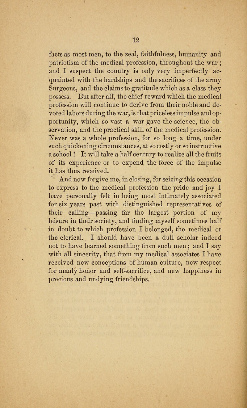 facts as most men, to the zeal, faithfulness, humanity and patriotism of the medical profession, throughout the war ; and I suspect the country is only very imperfectly ac- quainted with the hardships and the sacrifices of the army Surgeons, and the claims to gratitude which as a class they possess. But after all, the chief reward which the medical profession will continue to derive from their noble and de- voted labors during the war, is that priceless impulse and op- portunity, which so vast a war gave the science, the ob- servation, and the practical skill of the medical profession. Never was a whole profession, for so long a time, under such quickening circumstances, at so costly or so instructive a school! It will take a half century to realize all the fruits of its experience or to expend the force of the impulse it has thus received. And now forgive me, in closing, for seizing this occasion to express to the medical profession the pride and joy I have personally felt in being most intimately associated for six years past with distinguished representatives of their calling—passing far the largest portion of my leisure in their society, and finding myself sometimes half in doubt to which profession I belonged, the medical or the clerical. I should have been a dull scholar indeed not to have learned something from such men ; and I say with all sincerity, that from my medical associates I have received new conceptions of human culture, new respect for manly honor and self-sacrifice, and new happiness in precious and undying friendships.