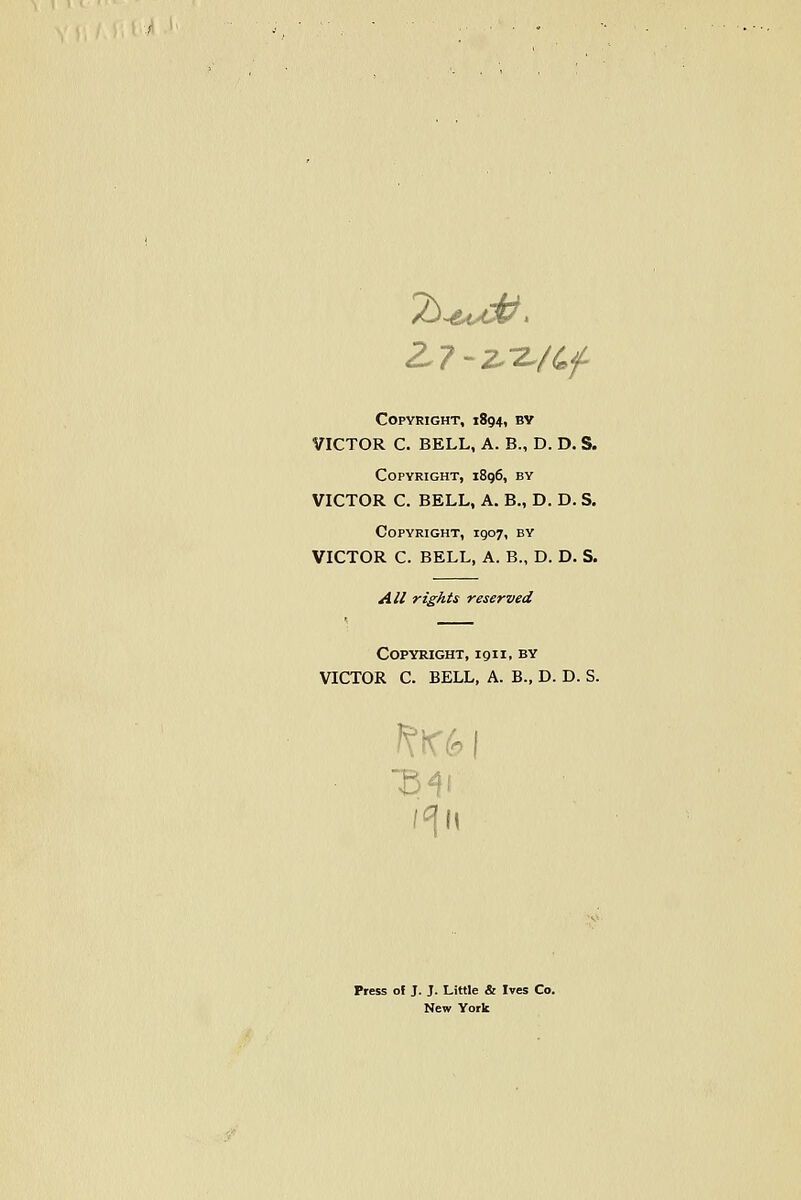 Copyright, 1894, by VICTOR C. BELL, A. B., D. D. S. Copyright, i8g6, by VICTOR C. BELL, A. B., D. D. S. Copyright, 1907, by VICTOR C. BELL, A. B., D. D. S. All rights reserved Copyright, 191 i, by VICTOR C. BELL, A. B., D. D. S. Press of J. J. Little & Ives Co. New York