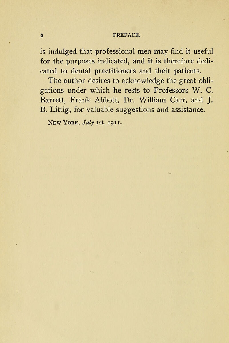 is indulged that professional men may find it useful for the purposes indicated, and it is therefore dedi- cated to dental practitioners and their patients. The author desires to acknowledge the great obli- gations under which he rests to Professors W. C. Barrett, Frank Abbott, Dr. William Carr, and J. B. Littig, for valuable suggestions and assistance.