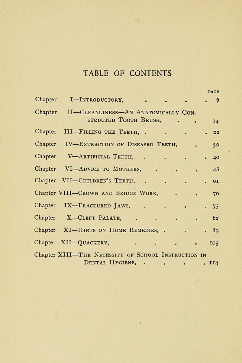 TABLE OF CONTENTS PAGE Chapter I—Introductory, . . , ,7 Chapter II—Cleanliness—An Anatomically Con- structed Tooth Brush, . . 14 Chapter III—Filling the Teeth, . . . ,22 Chapter IV—Extraction of Diseased Teeth, . 32 Chapter V—Artificial Teeth, . . . .40 Chapter VI—Advice to Mothers, ... 48 Chapter VII—Children's Teeth, . . . .61 Chapter VIII—Crown and Bridge Work, . . 70 Chapter IX—Fractured Jaws, . . . .75 Chapter X—Cleft Palate, .... 82 Chapter XI—Hints on Home Remedies, . . .89 Chapter XII—Quackery, .... 105 Chapter XIII—The Necessity of School Instruction in Dental Hygiene, . . . .114