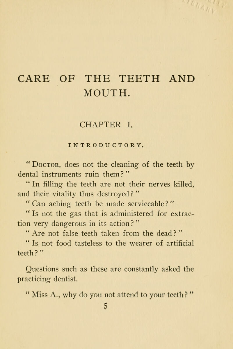 CARE OF THE TEETH AND MOUTH. CHAPTER I. INTRODUCTORY.  Doctor, does not the cleaning of the teeth by dental instruments ruin them ?   In filling the teeth are not their nerves killed, and their vitality thus destroyed ?  Can aching teeth be made serviceable?  Is not the gas that is administered for extrac- tion very dangerous in its action ?   Are not false teeth taken from the dead ?   Is not food tasteless to the wearer of artificial teeth? Questions such as these are constantly asked the practicing dentist.  Miss A., why do you not attend to your teeth? 