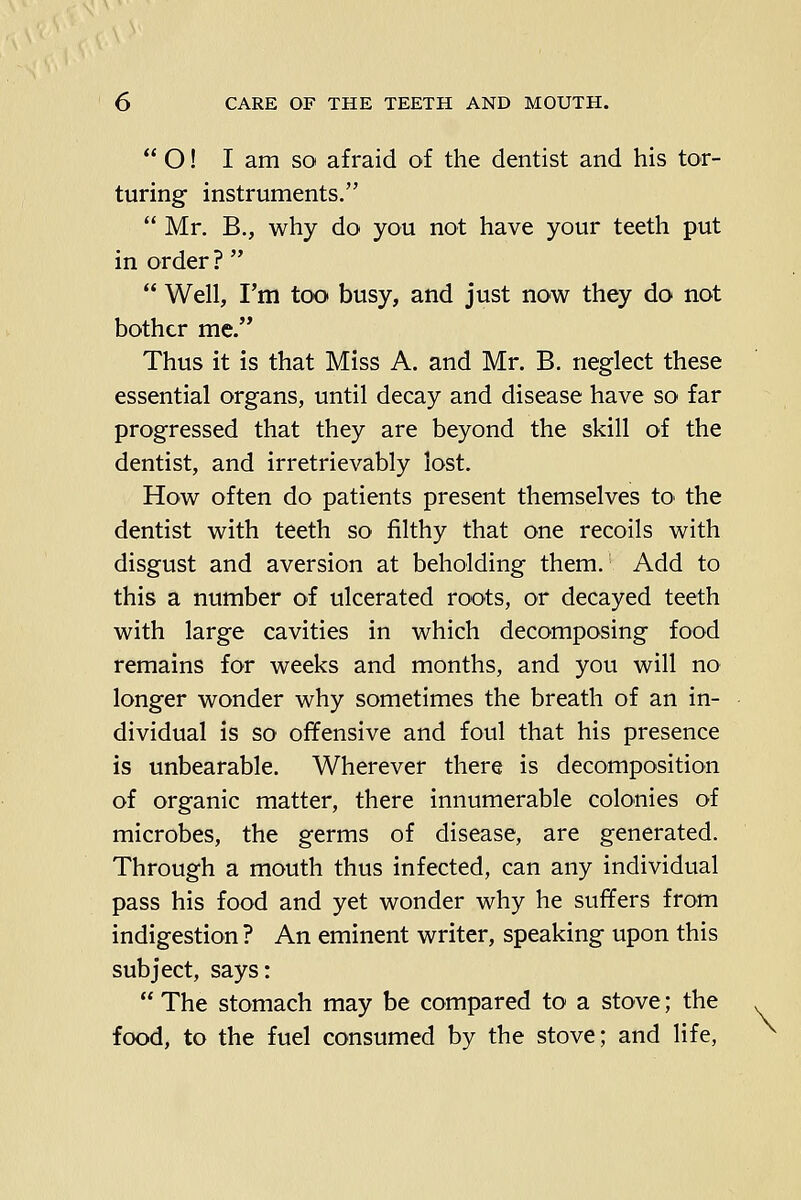  O! I am SO afraid of the dentist and his tor- turing instruments. Mr. B., why do you not have your teeth put in order ?   Well, I'm too busy, and just now they do not bother me. Thus it is that Miss A. and Mr. B. neglect these essential organs, until decay and disease have so far progressed that they are beyond the skill of the dentist, and irretrievably lost. How often do patients present themselves tO' the dentist with teeth so filthy that one recoils with disgust and aversion at beholding them. Add to this a number of ulcerated roots, or decayed teeth with large cavities in which decomposing food remains for weeks and months, and you will no longer wonder why sometimes the breath of an in- dividual is so offensive and foul that his presence is unbearable. Wherever there is decomposition of organic matter, there innumerable colonies of microbes, the germs of disease, are generated. Through a mouth thus infected, can any individual pass his food and yet wonder why he suffers from indigestion ? An eminent writer, speaking upon this subject, says:  The stomach may be compared to a stove; the . food, to the fuel consumed by the stove; and life, ^