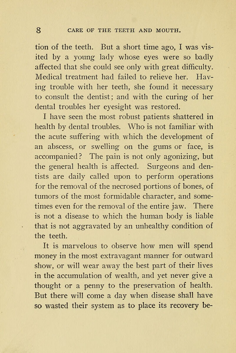 tion of the teeth. But a short time ago, I was vis- ited by a young lady whose eyes were so badly affected that she could see only with great difficulty. Medical treatment had failed to relieve her. Hav- ing trouble with her teeth, she found it necessary to consult the dentist; and with the curing of her dental troubles her eyesight was restored. I have seen the most robust patients shattered in health by dental troubles. Who is not familiar with the acute suffering with, which the development of an abscess, or swelling on the gums or face, is accompanied? The pain is not only agonizing, but the general health is affected. Surgeons and den- tists are daily called upon to perform operations for the removal of the necrosed portions of bones, of tumors of the most formidable character, and some- times even for the removal of the entire jaw. There is not a disease to which the human body is liable that is not aggravated by an unhealthy condition of the teeth. It is marvelous to observe how men will spend money in the most extravagant manner for outward show, or will wear away the best part of their lives in the accumulation of wealth, and yet never give a thought or a penny to the preservation of health. But there will come a day when disease shall have so wasted their system as to place its recovery be-