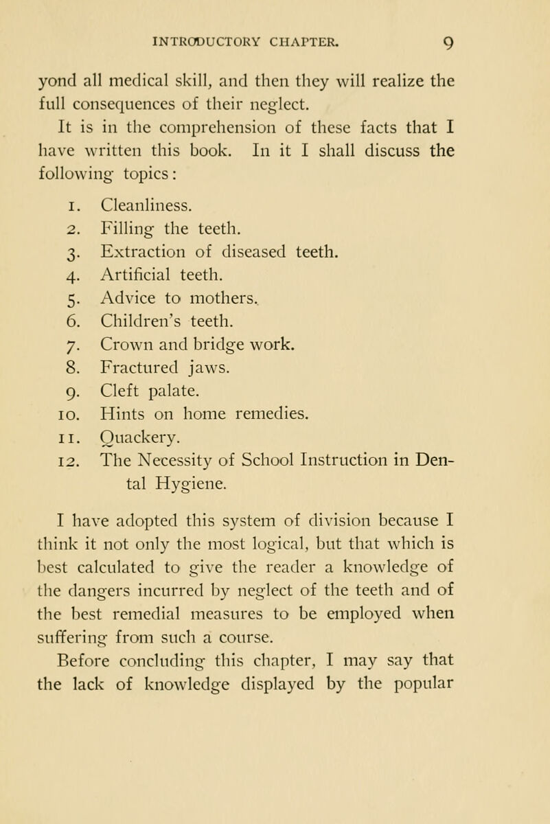 yond all medical skill, and then they will realize the full consequences of their neglect. It is in the comprehension of these facts that I have written this book. In it I shall discuss the following topics: 1. Cleanliness. 2. Filling the teeth. 3. Extraction of diseased teeth. 4. Artificial teeth. 5. Advice to mothers.. 6. Children's teeth. 7. Crown and bridge work. 8. Fractured jaws. 9. Cleft palate. 10. Hints on home remedies. 11. Quackery. 12. The Necessity of School Instruction in Den- tal Hygiene. I have adopted this system of division because I think it not only the most logical, but that which is best calculated to give the reader a knowledge of the dangers incurred by neglect of the teeth and of the best remedial measures to be employed when suffering from such a course. Before concluding this chapter, I may say that the lack of knowledge displayed by the popular