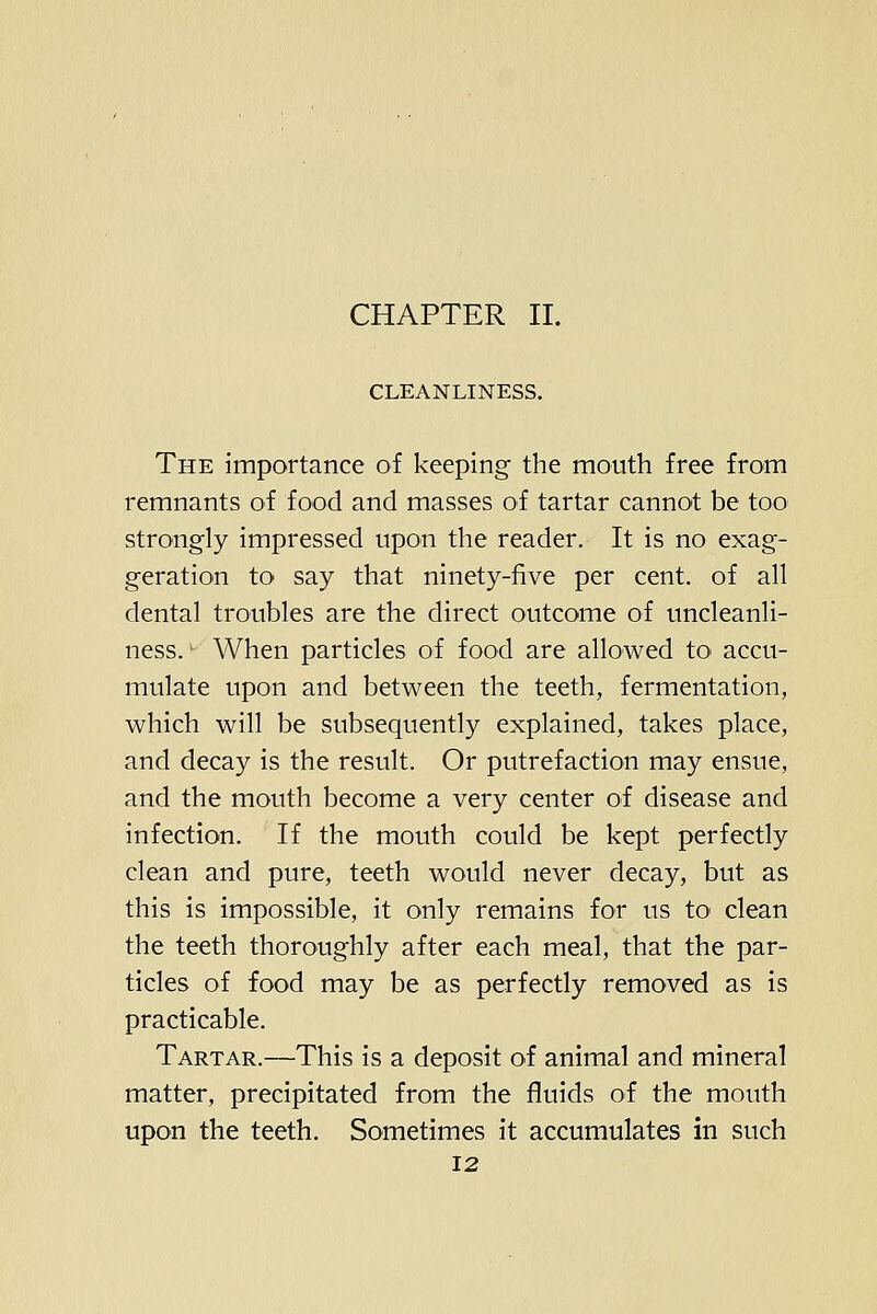 CHAPTER II. CLEANLINESS. The importance of keeping the mouth free from remnants of food and masses of tartar cannot be too strongly impressed upon the reader. It is no exag- geration to say that ninety-five per cent, of all dental troubles are the direct outcome of uncleanli- ness.' When particles of food are allowed tO' accu- mulate upon and between the teeth, fermentation, which will be subsequently explained, takes place, and decay is the result. Or putrefaction may ensue, and the mouth become a very center of disease and infection. If the mouth could be kept perfectly clean and pure, teeth would never decay, but as this is impossible, it only remains for us to clean the teeth thoroughly after each meal, that the par- ticles of food may be as perfectly removed as is practicable. Tartar.—This is a deposit of animal and mineral matter, precipitated from the fluids of the mouth upon the teeth. Sometimes it accumulates in such