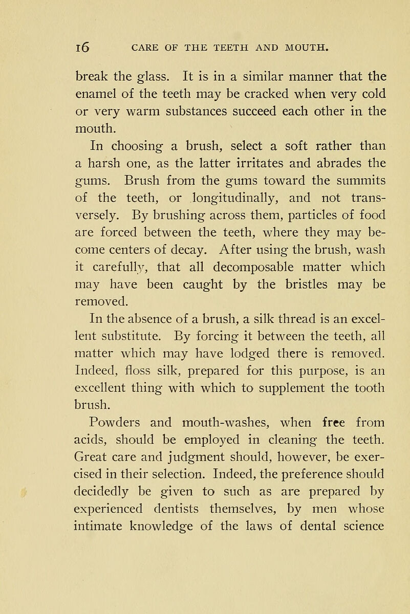 break the glass. It is in a similar manner that the enamel of the teeth may be cracked when very cold or very warm substances succeed each other in the mouth. In choosing a brush, select a soft rather than a harsh one, as the latter irritates and abrades the gums. Brush from the gums toward the summits of the teeth, or longitudinally, and not trans- versely. By brushing across them, particles of food are forced between the teeth, where they may be- come centers of decay. After using the brush, wash it carefully, that all decomposable matter which may have been caught by the bristles may be removed. In the absence of a brush, a silk thread is an excel- lent substitute. By forcing it between the teeth, all matter which may have lodged there is removed. Indeed, floss silk, prepared for this purpose, is an excellent thing with which to supplement the tooth brush. Powders and mouth-washes, when free from acids, should be employed in cleaning the teeth. Great care and judgment should, however, be exer- cised in their selection. Indeed, the preference should decidedly be given to such as are prepared by experienced dentists themselves, by men whose intimate knowledge of the laws of dental science