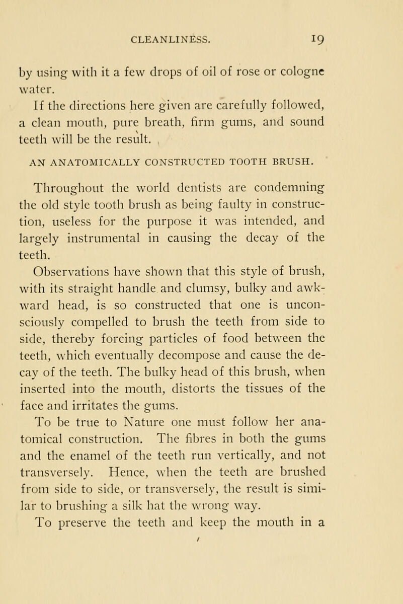 by iisii\G: with it a few drops of oil of rose or cologne water. If tlie directions here given are carefully followed, a clean mouth, pure breath, hrni gums, and sound teeth will be the result. , AN ANATOMICALLY CONSTRUCTED TOOTH BRUSH. Throughout the world dentists are condemning the old style tooth brush as being faulty in construc- tion, useless for the purpose it was intended, and largely instrumental in causing the decay of the teeth. Observations have shown that this style of brush, with its straight handle and clumsy, bulky and awk- ward head, is so constructed that one is uncon- sciously compelled to brush the teeth from side to side, thereby forcing particles of food between the teeth, which eventually decompose and cause the de- cay of the teeth. The bulky head of this brush, when inserted into the mouth, distorts the tissues of the face and irritates the gums. To be true to Nature one must follow her ana- tomical construction. The fibres in both the gums and the enamel of the teeth run vertically, and not transversely. Hence, when the teeth are brushed from side to side, or transversely, the result is simi- lar to brushing a silk hat the wrong way. To preserve the teeth and keep the mouth in a