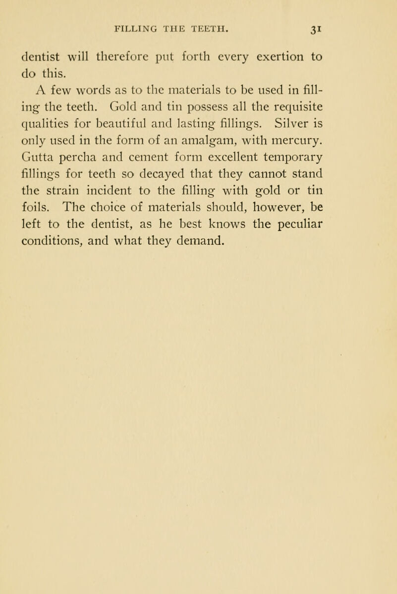 dentist will therefore put forth every exertion to do this. A few words as to the materials to be used in fill- ing- the teeth. Gold and tin possess all the requisite (jualities for beautiful and lasting fillings. Silver is only used in the form of an amalgam, with mercury. Gutta percha and cement form excellent temporary fillings for teeth so decayed that they cannot stand the strain incident to the filling with gold or tin foils. The choice of materials should, how^ever, be left to the dentist, as he best knows the peculiar conditions, and what they demand.