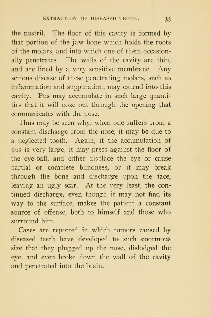 the nostril. The floor of this cavity is formed by that portion of the jaw bone which holds the roots of the molars, and into which one of them occasion- ally penetrates. The walls of the cavity are thin, and are lined by a very sensitive membrane. Any serious disease of these penetrating molars, such as inflammation and suppuration, may extend into this cavity. Pus may accumulate in such large quanti- ties that it will ooze out through the opening that communicates with the nose. Thus may be seen why, when one suffers from a constant discharge from the nose, it may be due to a neglected tooth. Again, if the accumulation of pus is very large, it may press against the floor of the eye-ball, and either displace the eye or cause partial or complete blindness, or it may break through the bone and discharge upon the face, leaving an ugly scar. At the very least, the con- tinued discharge, even though it may not find its way to the surface, makes the patient a constant source of offense, both to himself and those who surround him. Cases are reported in which tumors caused by diseased teeth have developed to such enormous size that they plugged up the nose, dislodged the eye, and even broke down the wall of the cavity and penetrated into the brain.
