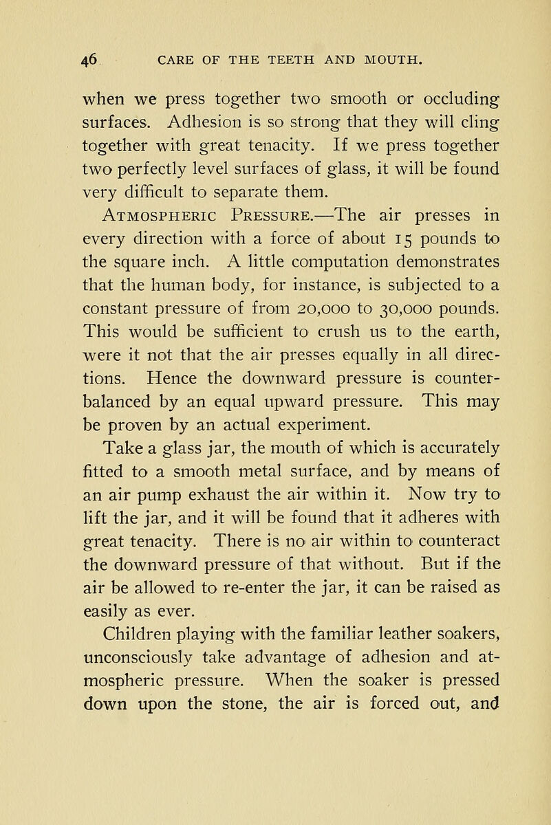 when we press together two smooth or occluding surfaces. Adhesion is so strong that they will cling together with great tenacity. If we press together two perfectly level surfaces of glass, it will be found very difficult to separate them. Atmospheric Pressure.—The air presses in every direction with a force of about 15 pounds to the square inch. A little computation demonstrates that the human body, for instance, is subjected to a constant pressure of from 20,000 to 30,000 pounds. This would be sufficient to crush us to the earth, were it not that the air presses equally in all direc- tions. Hence the downward pressure is counter- balanced by an equal upward pressure. This may be proven by an actual experiment. Take a glass jar, the mouth of which is accurately fitted to a smooth metal surface, and by means of an air pump exhaust the air within it. Now try to lift the jar, and it will be found that it adheres with great tenacity. There is no' air within to counteract the downward pressure of that without. But if the air be allowed to re-enter the jar, it can be raised as easily as ever. , Children playing with the familiar leather soakers, unconsciously take advantage of adhesion and at- mospheric pressure. When the soaker is pressed down upon the stone, the air is forced out, and