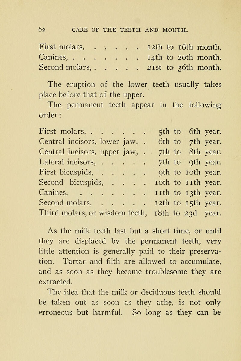 First molars, 12th to i6th month. Canines, 14th to 20th month. Second molars, 21st to 36th month. The eruption of the lower teeth usually takes place before that of the upper. The permanent teeth appear in the following order: First molars, 5th to- 6th year. Central incisors, lower jaw, . 6th to 7th year. Central incisors, upper jaw, . 7th to- 8th year. Lateral incisors, 7th to 9th year. First bicuspids, 9th to loth year. Second bicuspids, .... loth tO' nth year. Canines, nth to* 13th year. Second molars, 12th to 15th year. Third molars, or wisdom teeth, i8th to 23d year. As the milk teeth last but a short time, or until they are displaced by the permanent teeth, very little attention is generally paid to their preserva- tion. Tartar and filth are allowed to accumulate, and as soon as they become troublesome they are extracted. The idea that the milk or deciduous teeth should be taken out as soon as they ache, is not only prroneous but harmful. So long as they can be