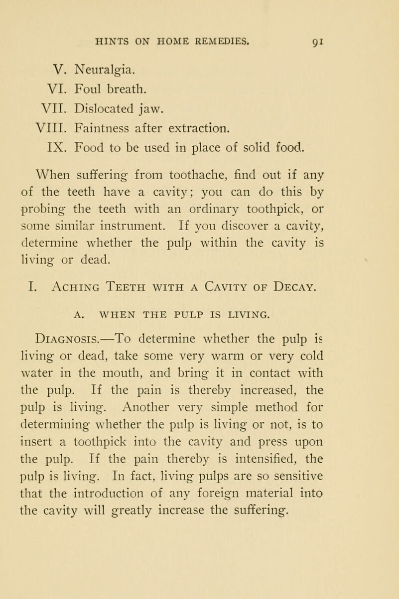 V. Neuralgia. VI. Foul breath. VII. Dislocated jaw. VIII. Faintness after extraction. IX. Food to be used in place of solid food. When suffering from toothache, find out if any of the teeth have a cavity; you can do this by probing the teeth with an ordinary toothpick, or some similar instrument. If you discover a cavity, determine whether the pulp within the cavity is living or dead. I. Aching Teeth with a Cavity of Decay. A. WHEN THE PULP IS LIVING. Diagnosis.—To determine whether the pulp is living or dead, take some very warm or very cold water in the mouth, and bring it in contact with the pulp. If the pain is thereby increased, the pulp is living. Another very simple method for determining whether the pulp is living or not, is to insert a toothpick into the cavity and press upon the pulp. If the pain thereby is intensified, the pulp is living. In fact, living pulps are so sensitive that the introduction of any foreign material into the cavity will greatly increase the suffering.