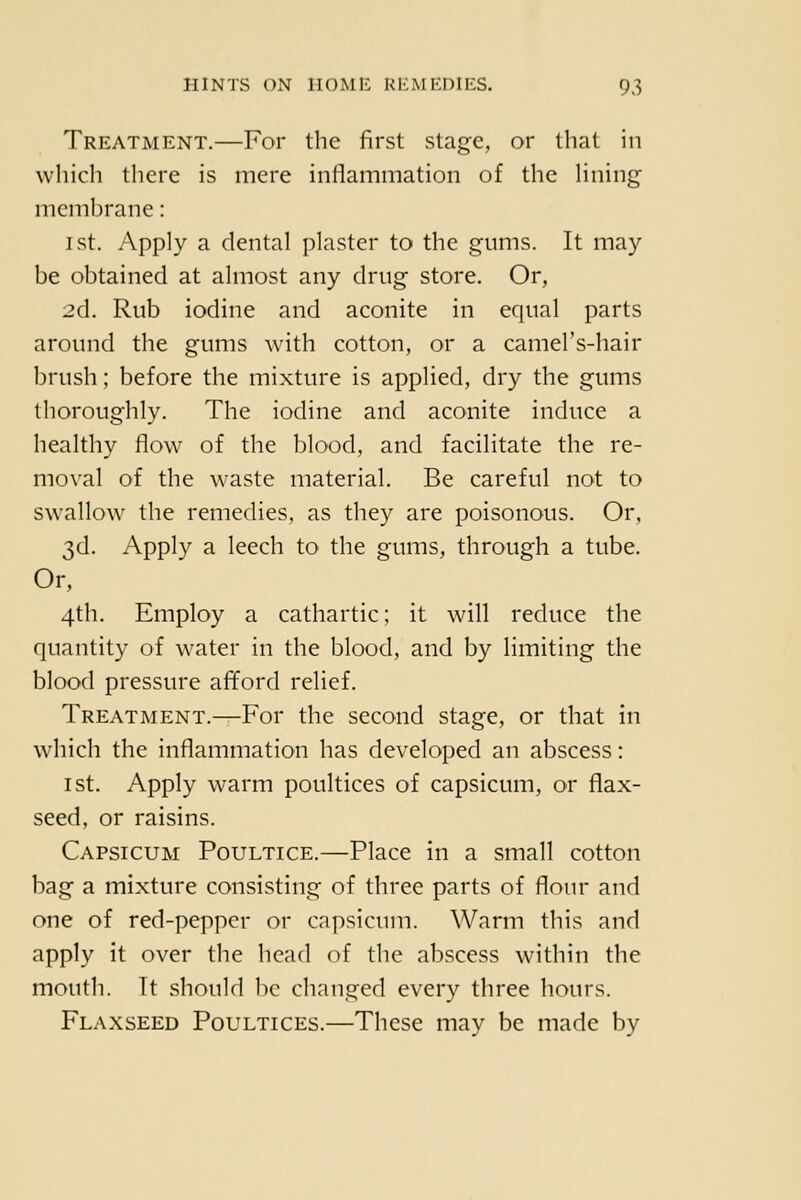 Treatment.—For the first stage, or that in which there is mere inflammation of the Hning nicml)rane: 1st. Apply a dental plaster to the gums. It may be obtained at almost any drug store. Or, 2d. Rub iodine and aconite in equal parts around the gums with cotton, or a camel's-hair brush; before the mixture is applied, dry the gums thoroughly. The iodine and aconite induce a healthy flow of the blood, and facilitate the re- moval of the waste material. Be careful not to swallow the remedies, as they are poisonous. Or, 3d. Apply a leech to the gums, through a tube. Or, 4th. Employ a cathartic; it will reduce the quantity of water in the blood, and by limiting the blood pressure aifford relief. Treatment.—For the second stage, or that in which the inflammation has developed an abscess: 1st. Apply warm poultices of capsicum, or flax- seed, or raisins. Capsicum Poultice.—Place in a small cotton bag a mixture consisting of three parts of flour and one of red-pepper or capsicum. Warm this and apply it over the head of the abscess within the mouth. It should be changed every three hours. Flaxseed Poultices.—These may be made by