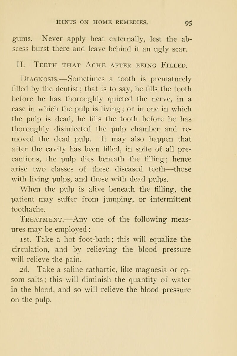 gums. Never apply heat externally, lest the ab- scess burst there and leave behind it an ugly scar. II. Teeth that Ache after being Filled. Diagnosis.—Sometimes a tooth is prematurely filled b}- the dentist; that is to say, he fills the tooth before he has thoroughly quieted the nerve, in a case in which the pulp is living; or in one in which the pulp is dead, he fills the tooth before he has thoroughly disinfected the pulp chamber and re- moved the dead pulp. It may also happen that after the cavity has been filled, in spite of all pre- cautions, the pulp dies beneath the filling; hence arise two classes of these diseased teeth—those with living pulps, and those with dead pulps. \Mien the pulp is alive beneath the filling, the patient may sufifer from jumping, or intermittent toothache. Treatment.—Any one of the following meas- ures may be employed: 1st. Take a hot foot-bath; this will equalize the circulation, and by relieving the blood pressure will relieve the pain. 2d. Take a saline cathartic, like magnesia or ep- som salts; this will diminish the quantity of water in the blood, and so will relieve the blood pressure on the pulp.