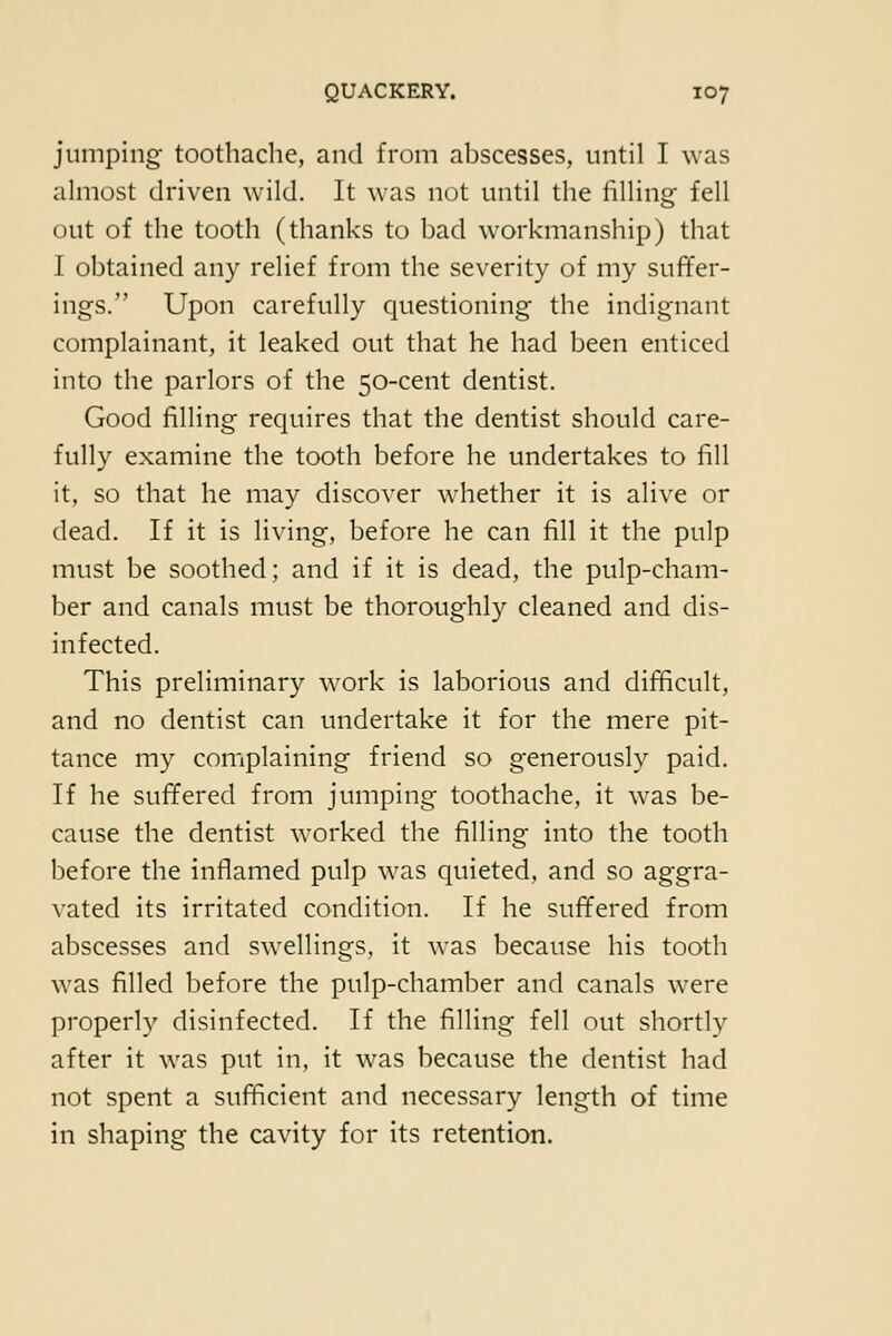 jumping- toothaclie, and from abscesses, until I was almost driven wild. It was not until the filling fell out of the tooth (thanks to bad workmanship) that I obtained any relief from the severity of my suffer- ings. Upon carefully questioning the indignant complainant, it leaked out that he had been enticed into the parlors of the 50-cent dentist. Good filling requires that the dentist should care- fully examine the tooth before he undertakes to fill it, so that he may discover whether it is alive or dead. If it is living, before he can fill it the pulp must be soothed; and if it is dead, the pulp-cham- ber and canals must be thoroughly cleaned and dis- infected. This preliminary work is laborious and difficult, and no dentist can undertake it for the mere pit- tance my complaining friend so generously paid. If he suffered from jumping toothache, it was be- cause the dentist worked the filling into the tooth before the inflamed pulp was quieted, and so aggra- vated its irritated condition. If he suffered from abscesses and swellings, it was because his tooth was filled before the pulp-chamber and canals were properly disinfected. If the filling fell out shortly after it was put in, it was because the dentist had not spent a sufficient and necessary length of time in shaping the cavity for its retention.